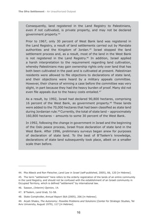 The Ofra Settlement - An Unauthorized Outpost




      Consequently, land registered in the Land Registry to Palestinians,
      even if not cultivated, is private property, and may not be declared
      government property.44

      Prior to 1967, only 30 percent of West Bank land was registered in
      the Land Registry, a result of land settlements carried out by Mandate
      authorities and the Kingdom of Jordan.45 Israel stopped the land
      settlement process and, as a result, most of the land in the West Bank
      is not registered in the Land Registry.46 In addition, Israel applied
      a harsh interpretation to the requirement regarding land cultivation,
      whereby Palestinians may gain ownership rights only over land that has
      both been cultivated in the past and is cultivated at present. Palestinian
      residents were allowed to ﬁle objections to declarations of state land,
      and their objections were heard by a military appeals committee.
      However, their chance of winning a case before the committee was very
      slight, in part because they had the heavy burden of proof. Many did not
      even ﬁle appeals due to the heavy costs entailed.47

      As a result, by 1992, Israel had declared 90,800 hectares, comprising
      16 percent of the West Bank, as government property.48 These lands
      were added to the 70,000 hectares that had been classiﬁed as state land
      during Jordanian rule.49 Currently, the total of state land – approximately
      160,800 hectares – amounts to some 30 percent of the West Bank.

      In 1992, following the change in government in Israel and the beginning
      of the Oslo peace process, Israel froze declaration of state land in the
      West Bank. After 1996, preliminary surveys began anew for purposes
      of declaration of state land. To the best of B’Tselem’s knowledge,
      declarations of state land subsequently took place, albeit on a smaller
      scale than before.




44. Plia Albeck and Ron Fleischer, Land Law in Israel (self-published, 2005), 66, 120 [in Hebrew].
45. The term “settlement” here refers to the orderly registration of the lands of an entire community
in the Land Registry, and should not be confused with the establishment of an Israeli community in
Occupied Territory, which is deﬁned “settlement” by international law.
46. Sasson, (Interim) Opinion, 14.
47. B’Tselem, Land Grab, 51-58.
48. State Comptroller, Annual Report 56A (2005), 206 [in Hebrew].
49. Aryeh Shalev, The Autonomy: Possible Problems and Solutions (Center for Strategic Studies, Tel
Aviv University, August 1979), 117 [in Hebrew].


                                                  16
 