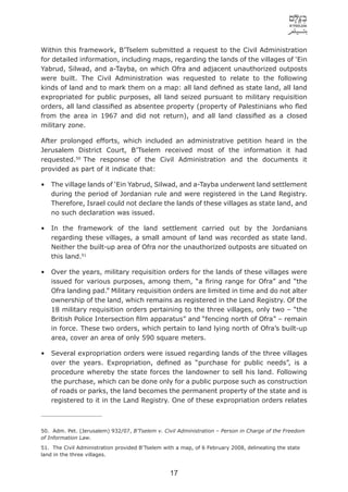 Within this framework, B’Tselem submitted a request to the Civil Administration
for detailed information, including maps, regarding the lands of the villages of ‘Ein
Yabrud, Silwad, and a-Tayba, on which Ofra and adjacent unauthorized outposts
were built. The Civil Administration was requested to relate to the following
kinds of land and to mark them on a map: all land deﬁned as state land, all land
expropriated for public purposes, all land seized pursuant to military requisition
orders, all land classiﬁed as absentee property (property of Palestinians who ﬂed
from the area in 1967 and did not return), and all land classiﬁed as a closed
military zone.

After prolonged efforts, which included an administrative petition heard in the
Jerusalem District Court, B’Tselem received most of the information it had
requested.50 The response of the Civil Administration and the documents it
provided as part of it indicate that:

•   The village lands of ‘Ein Yabrud, Silwad, and a-Tayba underwent land settlement
    during the period of Jordanian rule and were registered in the Land Registry.
    Therefore, Israel could not declare the lands of these villages as state land, and
    no such declaration was issued.

•   In the framework of the land settlement carried out by the Jordanians
    regarding these villages, a small amount of land was recorded as state land.
    Neither the built-up area of Ofra nor the unauthorized outposts are situated on
    this land.51

•   Over the years, military requisition orders for the lands of these villages were
    issued for various purposes, among them, “a ﬁring range for Ofra” and “the
    Ofra landing pad.” Military requisition orders are limited in time and do not alter
    ownership of the land, which remains as registered in the Land Registry. Of the
    18 military requisition orders pertaining to the three villages, only two – “the
    British Police Intersection ﬁlm apparatus” and “fencing north of Ofra” – remain
    in force. These two orders, which pertain to land lying north of Ofra’s built-up
    area, cover an area of only 590 square meters.

•   Several expropriation orders were issued regarding lands of the three villages
    over the years. Expropriation, deﬁned as “purchase for public needs”, is a
    procedure whereby the state forces the landowner to sell his land. Following
    the purchase, which can be done only for a public purpose such as construction
    of roads or parks, the land becomes the permanent property of the state and is
    registered to it in the Land Registry. One of these expropriation orders relates



50. Adm. Pet. (Jerusalem) 932/07, B’Tselem v. Civil Administration – Person in Charge of the Freedom
of Information Law.
51. The Civil Administration provided B’Tselem with a map, of 6 February 2008, delineating the state
land in the three villages.


                                                 17
 
