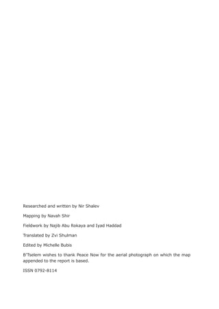 Researched and written by Nir Shalev

Mapping by Navah Shir

Fieldwork by Najib Abu Rokaya and Iyad Haddad

Translated by Zvi Shulman

Edited by Michelle Bubis

B’Tselem wishes to thank Peace Now for the aerial photograph on which the map
appended to the report is based.

ISSN 0792-8114
 