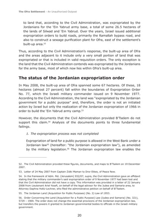 The Ofra Settlement - An Unauthorized Outpost



    to land that, according to the Civil Administration, was expropriated by the
    Jordanians for the ‘Ein Yabrud army base, a total of some 26.5 hectares of
    the lands of Silwad and ‘Ein Yabrud. Over the years, Israel issued additional
    expropriation orders to build roads, primarily the Ramallah bypass road, and
    also to construct a sewage puriﬁcation plant for Ofra, east of the settlement’s
    built-up area.52

Thus, according to the Civil Administration’s response, the built-up area of Ofra
and the areas adjacent to it include only a very small portion of land that was
expropriated or that is included in valid requisition orders. The only exception is
the land that the Civil Administration contends was expropriated by the Jordanians
for the army base, most of which now lies within Ofra’s built-up area.


The status of the Jordanian expropriation order
In May 2008, the built-up area of Ofra spanned some 67 hectares. Of these, 18
hectares (almost 27 percent) fall within the boundaries of Expropriation Order
No. 77, which the Israeli military commander issued on 9 November 1977.
According to the Civil Administration, the land was “expropriated by the Jordanian
government for a public purpose” and, therefore, the order is not an initiated
action by Israel but only the realization of the Jordanian expropriation of 1966 in
order to build the ‘Ein Yabrud army camp.53

However, the documents that the Civil Administration provided B’Tselem do not
support this claim.54 Analysis of the documents points to three fundamental
failings.

      1. The expropriation process was not completed

      Expropriation of land for a public purpose is allowed in the West Bank under a
      Jordanian law55 (hereafter: “the Jordanian expropriation law”), as amended
      by the military legislation.56 The Jordanian expropriation law enables the



52. The Civil Administration provided these ﬁgures, documents, and maps to B’Tselem on 19 December
2007.
53. Letter of 24 May 2007 from Captain Zidki Maman to Dror Etkes, of Peace Now.
54. In the framework of Adm. Pet. (Jerusalem) 932/07, supra, the Civil Administration gave an afﬁdavit
stating that the military commander’s said expropriation order of 9 November 1977 had been lost and
that the Civil Administration did not have a copy. This information was provided in a letter of 22 January
2008 from Lieutenant Ariel Yoseﬁ, on behalf of the legal advisor for the Judea and Samaria area, to
Attorney Daphna Holtz-Lechner, who ﬁled the administrative petition on behalf of B’Tselem.
55. The Jordanian Land (Acquisition for Public Purposes) (No. 2) Law of 1953.
56. Order Concerning the Land (Acquisition for a Public Purpose) Law (Judea and Samaria) (No. 321),
5729 – 1969. The order does not change the essential provisions of the Jordanian expropriation law,
but transfers the powers it granted to Jordanian governmental bodies to ofﬁcials in the Israeli military
government.


                                                   20
 