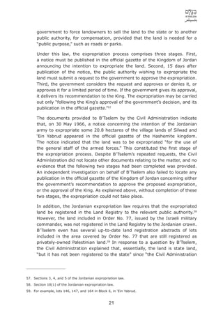 government to force landowners to sell the land to the state or to another
      public authority, for compensation, provided that the land is needed for a
      “public purpose,” such as roads or parks.

      Under this law, the expropriation process comprises three stages. First,
      a notice must be published in the ofﬁcial gazette of the Kingdom of Jordan
      announcing the intention to expropriate the land. Second, 15 days after
      publication of the notice, the public authority wishing to expropriate the
      land must submit a request to the government to approve the expropriation.
      Third, the government considers the request and approves or denies it, or
      approves it for a limited period of time. If the government gives its approval,
      it delivers its recommendation to the King. The expropriation may be carried
      out only “following the King’s approval of the government’s decision, and its
      publication in the ofﬁcial gazette.”57

      The documents provided to B’Tselem by the Civil Administration indicate
      that, on 30 May 1966, a notice concerning the intention of the Jordanian
      army to expropriate some 20.8 hectares of the village lands of Silwad and
      ‘Ein Yabrud appeared in the ofﬁcial gazette of the Hashemite kingdom.
      The notice indicated that the land was to be expropriated “for the use of
      the general staff of the armed forces.” This constituted the ﬁrst stage of
      the expropriation process. Despite B’Tselem’s repeated requests, the Civil
      Administration did not locate other documents relating to the matter, and no
      evidence that the following two stages had been completed was provided.
      An independent investigation on behalf of B’Tselem also failed to locate any
      publication in the ofﬁcial gazette of the Kingdom of Jordan concerning either
      the government’s recommendation to approve the proposed expropriation,
      or the approval of the King. As explained above, without completion of these
      two stages, the expropriation could not take place.

      In addition, the Jordanian expropriation law requires that the expropriated
      land be registered in the Land Registry to the relevant public authority.58
      However, the land included in Order No. 77, issued by the Israeli military
      commander, was not registered in the Land Registry to the Jordanian crown.
      B’Tselem even has several up-to-date land registration abstracts of lots
      included in the area covered by Order No. 77 that are still registered as
      privately-owned Palestinian land.59 In response to a question by B’Tselem,
      the Civil Administration explained that, essentially, the land is state land,
      “but it has not been registered to the state” since “the Civil Administration




57. Sections 3, 4, and 5 of the Jordanian expropriation law.
58. Section 18(1) of the Jordanian expropriation law.
59. For example, lots 146, 147, and 164 in Block 6, in ‘Ein Yabrud.


                                                  21
 