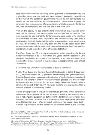 The Ofra Settlement - An Unauthorized Outpost



      does not have documents testifying to the payment of compensation to the
      original landowners whose land was expropriated.60 According to residents
      of ‘Ein Yabrud, the Jordanian government indeed did not compensate the
      owners of the land intended for expropriation.61 These points support the
      conclusion that the procedure of expropriation, which began under Jordanian
      rule, was not completed, and that the land is not state land.

      From all the above, we see that the land intended for the Jordanian army
      base did not undergo the expropriation process speciﬁed by statute. The
      most that can be said is that the Jordanian army gave notice of its intention
      to expropriate the land. Also, in practice, the Jordanian army used only a
      small part of the 20.8 hectares it intended to expropriate: in an aerial photo
      of 1969, the buildings in the army base and the nearby roads cover only
      some ﬁve hectares. All the additional construction on the land intended for
      expropriation was carried out after Ofra was established.

      Therefore, Order No. 77 is a new expropriation order, issued by the Israeli
      military commander in 1977, more than two years after the settlers of Ofra
      took over the abandoned houses of the Jordanian army base and some three
      months after the government of Israel decided to recognize Ofra as an ofﬁcial
      community.

      2. The land was unlawfully expropriated to build a settlement

      A letter from Judea and Samaria Regional Headquarters, dated 8 November
      1977, explicitly states: “OD [Operations Department]/ASC [Administration,
      Security, Coordination] has approved realization of the Jordanian expropriated
      area for the beneﬁt of Ofra.”62 The expropriation process that began under
      Jordanian rule was intended for an army base. When the Israeli military
      commander issued Order No. 77, however, the land was expropriated for a
      different purpose – the building of Ofra.

      Israel’s ofﬁcial position is that under the statute, privately-owned Palestinian
      land cannot be expropriated for the purpose of building settlements, since
      this is not a “public purpose”, as deﬁned in the Jordanian expropriation law.
      However, the state contends that it is permissible to expropriate privately-
      owned Palestinian land – after an Israeli settlement has already been built –
      in order to pave roads for the settlers or to establish other public facilities.


60. Letter of 22 May 2008 from Captain Ariel Yoseﬁ, of the ofﬁce of the legal advisor for the Judea and
Samaria area, to Avi Berg, of B’Tselem.
61. Visit to ‘Ein Yabrud on 5 July 2007; testimony of Ragheb ‘Alwan, resident of ‘Ein Yabrud, 5 June
2007, given to Iyah Hadad.
62. Letter of 8 November 1977 from Sergeant-Major Bar-Shalom to the survey staff ofﬁcer,
“Realization of Jordanian Expropriation – Ofra Camp.” A copy of the letter was provided to B’Tselem in
the framework of the proceedings under the Freedom of Information Law.


                                                  22
 