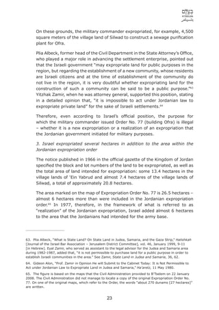 On these grounds, the military commander expropriated, for example, 4,500
      square meters of the village land of Silwad to construct a sewage puriﬁcation
      plant for Ofra.

      Plia Albeck, former head of the Civil Department in the State Attorney’s Ofﬁce,
      who played a major role in advancing the settlement enterprise, pointed out
      that the Israeli government “may expropriate land for public purposes in the
      region, but regarding the establishment of a new community, whose residents
      are Israeli citizens and at the time of establishment of the community do
      not live in the region, it is very doubtful whether expropriating land for the
      construction of such a community can be said to be a public purpose.”63
      Yitzhak Zamir, when he was attorney general, supported this position, stating
      in a detailed opinion that, “it is impossible to act under Jordanian law to
      expropriate private land” for the sake of Israeli settlements.64

      Therefore, even according to Israel’s ofﬁcial position, the purpose for
      which the military commander issued Order No. 77 (building Ofra) is illegal
      – whether it is a new expropriation or a realization of an expropriation that
      the Jordanian government initiated for military purposes.

      3. Israel expropriated several hectares in addition to the area within the
      Jordanian expropriation order

      The notice published in 1966 in the ofﬁcial gazette of the Kingdom of Jordan
      speciﬁed the block and lot numbers of the land to be expropriated, as well as
      the total area of land intended for expropriation: some 13.4 hectares in the
      village lands of ‘Ein Yabrud and almost 7.4 hectares of the village lands of
      Silwad, a total of approximately 20.8 hectares.

      The area marked on the map of Expropriation Order No. 77 is 26.5 hectares –
      almost 6 hectares more than were included in the Jordanian expropriation
      order.65 In 1977, therefore, in the framework of what is referred to as
      “realization” of the Jordanian expropriation, Israel added almost 6 hectares
      to the area that the Jordanians had intended for the army base.




63. Plia Albeck, “What is State Land? On State Land in Judea, Samaria, and the Gaza Strip,” Halishkah
[Journal of the Israel Bar Association – Jerusalem District Committee], vol. 46, January 1999, 9-11
[in Hebrew]. Eyal Zamir, who served as assistant to the legal advisor for the Judea and Samaria area
during 1982-1987, added that, “it is not permissible to purchase land for a public purpose in order to
establish Israeli communities in the area.” See Zamir, State Land in Judea and Samaria, 36, 62.
64. Gideon Alon, “Prof. Zamir in Opinion He will Submit to the Cabinet Today: It is Not Permissible to
Act under Jordanian Law to Expropriate Land in Judea and Samaria,” Ha’aretz, 11 May 1980.
65. The ﬁgure is based on the maps that the Civil Administration provided to B’Tselem on 22 January
2008. The Civil Administration did not manage to locate a copy of the original Expropriation Order No.
77. On one of the original maps, which refer to the Order, the words “about 270 dunams [27 hectares]”
are written.


                                                  23
 