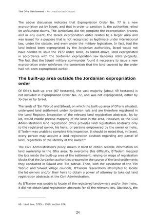 The Ofra Settlement - An Unauthorized Outpost



The above discussion indicates that Expropriation Order No. 77 is a new
expropriation act by Israel, and that in order to sanction it, the authorities relied
on unfounded claims. The Jordanians did not complete the expropriation process
and in any event, the Israeli expropriation order relates to a larger area and
was issued for a purpose that is not recognized as legitimate under international
law, under the statute, and even under the military legislation. In fact, had the
land indeed been expropriated by the Jordanian authorities, Israel would not
have needed to issue the 1977 order, since, as stated above, land expropriated
in accordance with the Jordanian expropriation law becomes state property.
The fact that the Israeli military commander found it necessary to issue a new
expropriation order reinforces the contention that the land covered by the order
had not been expropriated earlier.


The built-up area outside the Jordanian expropriation
order
Of Ofra’s built-up area (67 hectares), the vast majority (about 49 hectares) is
not included in Expropriation Order No. 77, and was not expropriated, either by
Jordan or by Israel.

The lands of ‘Ein Yabrud and Silwad, on which the built-up area of Ofra is situated,
underwent land settlement under Jordanian rule and are therefore registered in
the Land Registry. Inspection of the relevant land registration abstracts, lot by
lot, would enable precise mapping of the land in the area. However, as the Civil
Administration’s land registration ofﬁce provides land registration abstracts only
to the registered owner, his heirs, or persons empowered by the owner or heirs,
B’Tselem was unable to complete this inspection. It should be noted that, in Israel,
every person may acquire a land registration abstract regarding any parcel of
land, regardless of the identity of the owner.66

The Civil Administration’s policy makes it hard to obtain reliable information on
land ownership in the Ofra area. To overcome this difﬁculty, B’Tselem mapped
the lots inside the built-up area of the settlement, relying on maps of registration
blocks that the Jordanian authorities prepared in the course of the land settlements
they conducted in Silwad and 'Ein Yabrud. Then, with the assistance of the ‘Ein
Yabrud and Silwad village councils, B'Tselem researchers attempted to locate
the lot owners and/or their heirs to obtain a power of attorney to take out land
registration abstracts at the Civil Administration.

As B’Tselem was unable to locate all the registered landowners and/or their heirs,
it did not obtain land registration abstracts for all the relevant lots. Obviously, the




66. Land Law, 5729 – 1969, section 124.


                                                24
 