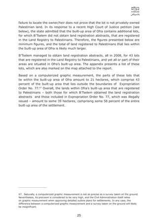 failure to locate the owner/heir does not prove that the lot is not privately-owned
Palestinian land. In its response to a recent High Court of Justice petition (see
below), the state admitted that the built-up area of Ofra contains additional lots,
for which B’Tselem did not obtain land registration abstracts, that are registered
in the Land Registry to Palestinians. Therefore, the ﬁgures presented below are
minimum ﬁgures, and the total of land registered to Palestinians that lies within
the built-up area of Ofra is likely much larger.

B’Tselem managed to obtain land registration abstracts, all in 2008, for 43 lots
that are registered in the Land Registry to Palestinians, and yet all or part of their
areas are situated in Ofra’s built-up area. The appendix presents a list of these
lots, which are also marked on the map attached to the report.

Based on a computerized graphic measurement, the parts of these lots that
lie within the built-up area of Ofra amount to 21 hectares, which comprise 43
percent of the built-up area that lies outside the boundaries of Expropriation
Order No. 77.67 Overall, the lands within Ofra’s built-up area that are registered
to Palestinians – both those for which B’Tselem obtained the land registration
abstracts and those included in Expropriation Order No. 77, which was illegally
issued – amount to some 39 hectares, comprising some 58 percent of the entire
built-up area of the settlement.




67. Naturally, a computerized graphic measurement is not as precise as a survey taken on the ground.
Nevertheless, its precision is considered to be very high, and the Civil Administration itself relies
on graphic measurement when approving detailed outline plans for settlements. In any case, the
difference between a computerized graphic measurement and a survey taken on the ground will likely
be insigniﬁcant.


                                                 25
 