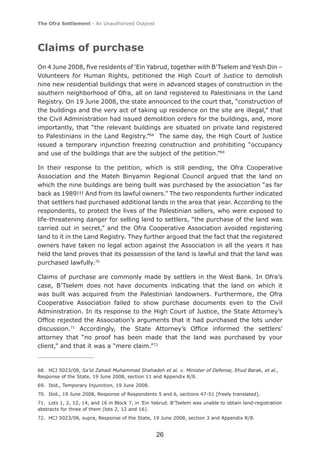 The Ofra Settlement - An Unauthorized Outpost




Claims of purchase
On 4 June 2008, ﬁve residents of ‘Ein Yabrud, together with B’Tselem and Yesh Din –
Volunteers for Human Rights, petitioned the High Court of Justice to demolish
nine new residential buildings that were in advanced stages of construction in the
southern neighborhood of Ofra, all on land registered to Palestinians in the Land
Registry. On 19 June 2008, the state announced to the court that, “construction of
the buildings and the very act of taking up residence on the site are illegal,” that
the Civil Administration had issued demolition orders for the buildings, and, more
importantly, that “the relevant buildings are situated on private land registered
to Palestinians in the Land Registry.”68 The same day, the High Court of Justice
issued a temporary injunction freezing construction and prohibiting “occupancy
and use of the buildings that are the subject of the petition.”69

In their response to the petition, which is still pending, the Ofra Cooperative
Association and the Mateh Binyamin Regional Council argued that the land on
which the nine buildings are being built was purchased by the association “as far
back as 1989!!! And from its lawful owners.” The two respondents further indicated
that settlers had purchased additional lands in the area that year. According to the
respondents, to protect the lives of the Palestinian sellers, who were exposed to
life-threatening danger for selling land to settlers, “the purchase of the land was
carried out in secret,” and the Ofra Cooperative Association avoided registering
land to it in the Land Registry. They further argued that the fact that the registered
owners have taken no legal action against the Association in all the years it has
held the land proves that its possession of the land is lawful and that the land was
purchased lawfully.70

Claims of purchase are commonly made by settlers in the West Bank. In Ofra’s
case, B’Tselem does not have documents indicating that the land on which it
was built was acquired from the Palestinian landowners. Furthermore, the Ofra
Cooperative Association failed to show purchase documents even to the Civil
Administration. In its response to the High Court of Justice, the State Attorney’s
Ofﬁce rejected the Association’s arguments that it had purchased the lots under
discussion.71 Accordingly, the State Attorney’s Ofﬁce informed the settlers’
attorney that “no proof has been made that the land was purchased by your
client,” and that it was a “mere claim.”72



68. HCJ 5023/08, Sa’id Zahadi Muhammad Shahadeh et al. v. Minister of Defense, Ehud Barak, et al.,
Response of the State, 19 June 2008, section 11 and Appendix R/8.
69. Ibid., Temporary Injunction, 19 June 2008.
70. Ibid., 19 June 2008, Response of Respondents 5 and 6, sections 47-51 [freely translated].
71. Lots 1, 2, 12, 14, and 16 in Block 7, in ‘Ein Yabrud. B’Tselem was unable to obtain land-registration
abstracts for three of them (lots 2, 12 and 16).
72. HCJ 5023/08, supra, Response of the State, 19 June 2008, section 3 and Appendix R/8.


                                                   26
 