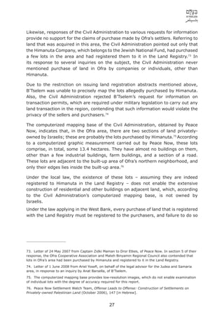 Likewise, responses of the Civil Administration to various requests for information
provide no support for the claims of purchase made by Ofra’s settlers. Referring to
land that was acquired in this area, the Civil Administration pointed out only that
the Himanuta Company, which belongs to the Jewish National Fund, had purchased
a few lots in the area and had registered them to it in the Land Registry.73 In
its response to several inquiries on the subject, the Civil Administration never
mentioned purchase of land in Ofra by companies or individuals, other than
Himanuta.

Due to the restriction on issuing land registration abstracts mentioned above,
B’Tselem was unable to precisely map the lots allegedly purchased by Himanuta.
Also, the Civil Administration rejected B’Tselem’s request for information on
transaction permits, which are required under military legislation to carry out any
land transaction in the region, contending that such information would violate the
privacy of the sellers and purchasers.74

The computerized mapping base of the Civil Administration, obtained by Peace
Now, indicates that, in the Ofra area, there are two sections of land privately-
owned by Israelis; these are probably the lots purchased by Himanuta.75 According
to a computerized graphic measurement carried out by Peace Now, these lots
comprise, in total, some 13.4 hectares. They have almost no buildings on them,
other than a few industrial buildings, farm buildings, and a section of a road.
These lots are adjacent to the built-up area of Ofra’s northern neighborhood, and
only their edges lies inside the built-up area.76

Under the local law, the existence of these lots – assuming they are indeed
registered to Himanuta in the Land Registry – does not enable the extensive
construction of residential and other buildings on adjacent land, which, according
to the Civil Administration’s computerized mapping base, is not owned by
Israelis.
Under the law applying in the West Bank, every purchase of land that is registered
with the Land Registry must be registered to the purchasers, and failure to do so




73. Letter of 24 May 2007 from Captain Zidki Maman to Dror Etkes, of Peace Now. In section 5 of their
response, the Ofra Cooperative Association and Mateh Binyamin Regional Council also contended that
lots in Ofra’s area had been purchased by Himanuta and registered to it in the Land Registry.
74. Letter of 1 June 2008 from Ariel Yoseﬁ, on behalf of the legal advisor for the Judea and Samaria
area, in response to an inquiry by Anat Barsella, of B’Tselem.
75. The computerized mapping base provides low-resolution images, which do not enable examination
of individual lots with the degree of accuracy required for this report.
76. Peace Now Settlement Watch Team, Offense Leads to Offense: Construction of Settlements on
Privately-owned Palestinian Land (October 2006), 147 [in Hebrew].


                                                  27
 