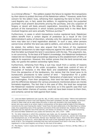 The Ofra Settlement - An Unauthorized Outpost



is a criminal offense.77 The settlers explain the failure to register the transactions
by their desire to protect the lives of the Palestinian sellers.78 However, aside from
concern for the sellers’ lives, refraining from registering the land to them in the
Land Registry can, in fact, assist the settlers. In registering land, the purported
purchaser must present documents proving the purchase, and any suspicion of
forgery or deceit will likely prevent registration. According to Plia Albeck, 90
percent of the transactions in which Israelis purchased land in the West Bank
involved forgeries and were actually “ﬁctitious purchas.”79
Furthermore, in cases in which transactions involve registered land, Palestinian
sellers beneﬁt from a certain degree of protection as a result of the Civil
Administration’s policy of discretion, whereby only the registered owners or their
heirs may take out a land registration abstract. In such a case, other persons
cannot know whether the land was sold to settlers, and certainly cannot prove it.
As stated, the settlers have also argued that the failure of the registered
Palestinian landowners to take legal measures against the settlers of Ofra proves
that the latter purchased the land in accordance with the law. This argument, too,
is not convincing. To the best of B’Tselem’s knowledge, the Palestinian landowners
indeed did not initiate legal proceedings objecting to the establishment of Ofra, or
against its expansion. However, this neither proves that the land concerned was
sold, nor grants the settlers ownership rights there.
Furthermore, refraining from ﬁling a suit may result from a variety of reasons
related to the reality of life under occupation. Israel took control of tens of
thousands of hectares in the West Bank and established settlements there.
From the perspective of the landowners, the names that the Israel gave to its
bureaucratic procedures to take control of land – “expropriation for a public
purpose,” “requisition for military needs,” “declaration of state land,” and so forth –
are meaningless. From their perspective, their land has been taken from them,
and the differences between the various procedures mentioned above are merely
formalistic-legalistic. The fact that in the case of Ofra, the local law recognizes
the Palestinian residents' ownership of the land, so in this speciﬁc case their suit
would have better chances of success, could not have been known to them then,
and certainly cannot be held against them today.


77. Land and Water Settlement Law (Law No. 40), of 1952, section 16(3) states: “Where land settlement
actions [registration of land in the Land Registry] have been completed, the sale, exchange, and division
of land or water shall not be valid unless the action is done and recorded in the Land Registry. Any
person who was a party to an action made in contravention of the above shall be liable to ﬁne following
conviction by the court hearing the matter.” Israel froze the land settlements in the West Bank by military
order, thus suspending many of the operative provisions of the said Jordanian law. However, the military
legislation did not repel the rest of the said law, and section 16 remains in force. See Order Concerning
the Land and Water Settlement Law (Judea and Samaria) (No. 291), 5729 – 1968.
78. For other instances in which this contention was made, see, for example, the response of the
companies Green Park, Green Mount, The Fund for the Redemption of Land Ltd., and Ein Ami Initiatives
and Development Ltd. in HCJ 8414/05, Ahmad ‘Issa ’Abdullah Yassin, Head of the Bil’in Village Council
v. Government of Israel et al., which dealt with the route of the separation barrier on the village
lands of Bil’in. The companies contended that they had purchased much land in the area, but had not
registered it in the Land Registry out of fear for the lives of the sellers.
79. Plia Albeck, “Land in Judea and Samaria,” lecture at Lawyers’ House in Tel Aviv, 28 May 1985, p. 12
[in Hebrew].


                                                    28
 