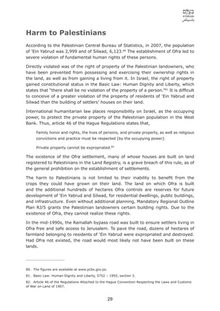 Harm to Palestinians
According to the Palestinian Central Bureau of Statistics, in 2007, the population
of ‘Ein Yabrud was 2,999 and of Silwad, 6,123.80 The establishment of Ofra led to
severe violation of fundamental human rights of these persons.

Directly violated was of the right of property of the Palestinian landowners, who
have been prevented from possessing and exercising their ownership rights in
the land, as well as from gaining a living from it. In Israel, the right of property
gained constitutional status in the Basic Law: Human Dignity and Liberty, which
states that “there shall be no violation of the property of a person.”81 It is difﬁcult
to conceive of a greater violation of the property of residents of ‘Ein Yabrud and
Silwad than the building of settlers’ houses on their land.

International humanitarian law places responsibility on Israel, as the occupying
power, to protect the private property of the Palestinian population in the West
Bank. Thus, article 46 of the Hague Regulations states that,

      Family honor and rights, the lives of persons, and private property, as well as religious
      convictions and practice must be respected [by the occupying power].

      Private property cannot be expropriated.82

The existence of the Ofra settlement, many of whose houses are built on land
registered to Palestinians in the Land Registry, is a grave breach of this rule, as of
the general prohibition on the establishment of settlements.

The harm to Palestinians is not limited to their inability to beneﬁt from the
crops they could have grown on their land. The land on which Ofra is built
and the additional hundreds of hectares Ofra controls are reserves for future
development of ‘Ein Yabrud and Silwad, for residential dwellings, public buildings,
and infrastructure. Even without additional planning, Mandatory Regional Outline
Plan RJ/5 grants the Palestinian landowners certain building rights. Due to the
existence of Ofra, they cannot realize these rights.

In the mid-1990s, the Ramallah bypass road was built to ensure settlers living in
Ofra free and safe access to Jerusalem. To pave the road, dozens of hectares of
farmland belonging to residents of ‘Ein Yabrud were expropriated and destroyed.
Had Ofra not existed, the road would most likely not have been built on these
lands.




80. The ﬁgures are available at www.pcbs.gov.ps.
81. Basic Law: Human Dignity and Liberty, 5752 – 1992, section 3.
82. Article 46 of the Regulations Attached to the Hague Convention Respecting the Laws and Customs
of War on Land of 1907.



                                                   29
 