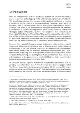 Introduction
Ofra, the ﬁrst settlement that was established by the Gush Emunim movement,1
is viewed by many as the ﬂagship of the settlement enterprise in the West Bank.
The special circumstances of its founding and the political signiﬁcance of building
a settlement in the heart of a densely-populated Palestinian area, some 24
kilometers east of the Green Line, among other things, gave Ofra this status.2
Although Ofra is one of the most blatantly ideological settlements, its members
have managed to successfully integrate into Israeli society, and many political and
ideological leaders of the settler population have established their homes there. In
the words of Idith Zertal and Akiva Eldar, “Ofra…, which was established in trickery
and on false pretexts, ﬂourished into the heart of the Israeli consensus because of
its respectable appearance, the settlers’ ﬂagship institutions that were established
there, and the melliﬂuous discourse of some of its better-known inhabitants.”3

However, this respectable facade conceals a problematic reality. As this report will
show, some 60 percent of the built-up area of Ofra lies on land that is registered
to Palestinians in the Land Registry. In addition, an area of jurisdiction has never
been deﬁned for Ofra, nor has a detailed outline plan been approved for it. Thus,
the hundreds of housing units existing in Ofra were built without permits and in
violation of the planning and building laws effective in the West Bank. Based on
criteria adopted by the government of Israel in 2005, these facts render Ofra the
largest unauthorized outpost in the West Bank.

In July 2007, Ha’aretz reported that “almost every third house in Ofra is built on
privately-owned Palestinian land.”4 Almost a year later, the newspaper quoted
Vice-Prime Minister Haim Ramon as commenting that “all 450 houses of Ofra… are
built on privately-owned Palestinian land.”5 Claims of this kind – precisely because
of their sweeping and inclusive nature – do not give a complete picture of the legal




1. Hagai Segal, Dear Brothers: History of the Jewish Underground (Keter Publishing, 1987), 34 [in
Hebrew]. The Gush Emunim movement (Bloc of the Faithful), was founded in 1974 by Israeli settlers
who claim a divine Jewish right to the West Bank and the Gaza Strip.
2. Gershon Shafat, a member of Gush Emunim, wrote that “Ofra symbolized for us the breakthrough
to the Beit El and Samaria mountain ridge. Its location in the heart of the Arab villages north of
Ramallah had great political signiﬁcance, in that it deviated from the settlement conception that lay at
the foundation of the Allon Plan.” Gershon Shafat, Gush Emunim: The Story Behind the Scenes (Beit El
Library, 1995), 160 [freely translated]. See, also, Yehiel Admoni, A Decade of Discretion: Settlement
beyond the Green Line 1967-1977 (Israel Galili Institute for the Study of Defensive Power – Yad
Tabenkin/ Hakibbutz Hameuchad, 1992), 150 [in Hebrew].
3. Idith Zertal and Akiva Eldar, Lords of the Land: The War over Israel’s Settlements in the Occupied
Territories, 1967-2004 (Nation Books, 2004), 33.
4. Akiva Eldar, “Demolition by Rapid Procedure,” Ha’aretz, 3 July 2007.
5. Akiva Eldar, “Ramon: All Houses of the Ofra Settlement were Built on Privately-Owned Palestinian
Land,” Ha’aretz, 8 April 2008.


                                                   3
 