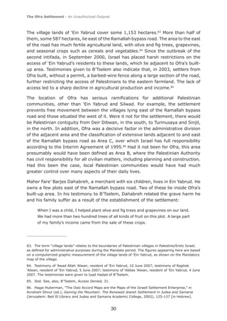 The Ofra Settlement - An Unauthorized Outpost



The village lands of ‘Ein Yabrud cover some 1,153 hectares.83 More than half of
them, some 587 hectares, lie east of the Ramallah bypass road. The area to the east
of the road has much fertile agricultural land, with olive and ﬁg trees, grapevines,
and seasonal crops such as cereals and vegetables.84 Since the outbreak of the
second intifada, in September 2000, Israel has placed harsh restrictions on the
access of ‘Ein Yabrud’s residents to these lands, which lie adjacent to Ofra’s built-
up area. Testimonies given to B’Tselem also indicate that, in 2003, settlers from
Ofra built, without a permit, a barbed-wire fence along a large section of the road,
further restricting the access of Palestinians to the eastern farmland. The lack of
access led to a sharp decline in agricultural production and income.85

The location of Ofra has serious ramiﬁcations for additional Palestinian
communities, other than ‘Ein Yabrud and Silwad. For example, the settlement
prevents free movement between the villages lying east of the Ramallah bypass
road and those situated the west of it. Were it not for the settlement, there would
be Palestinian contiguity from Deir Dibwan, in the south, to Turmusaya and Sinjil,
in the north. In addition, Ofra was a decisive factor in the administrative division
of the adjacent area and the classiﬁcation of extensive lands adjacent to and east
of the Ramallah bypass road as Area C, over which Israel has full responsibility
according to the Interim Agreement of 1995.86 Had it not been for Ofra, this area
presumably would have been deﬁned as Area B, where the Palestinian Authority
has civil responsibility for all civilian matters, including planning and construction.
Had this been the case, local Palestinian communities would have had much
greater control over many aspects of their daily lives.

Maher Fare’ Barjes Dahabreh, a merchant with six children, lives in Ein Yabrud. He
owns a few plots east of the Ramallah bypass road. Two of these lie inside Ofra’s
built-up area. In his testimony to B’Tselem, Dahabreh related the grave harm he
and his family suffer as a result of the establishment of the settlement:

      When I was a child, I helped plant olive and ﬁg trees and grapevines on our land.
      We had more than two hundred trees of all kinds of fruit on this plot. A large part
      of my family’s income came from the sale of these crops.




83. The term “village lands” relates to the boundaries of Palestinian villages in Palestine/Eretz Israel,
as deﬁned for administrative purposes during the Mandate period. The ﬁgures appearing here are based
on a computerized graphic measurement of the village lands of ‘Ein Yabrud, as shown on the Mandatory
map of the village.
84. Testimony of ‘Awad Allah ‘Alwan, resident of ‘Ein Yabrud, 10 June 2007; testimony of Ragheb
‘Alwan, resident of ‘Ein Yabrud, 5 June 2007; testimony of ‘Abbas ‘Alwan, resident of ‘Ein Yabrud, 4 June
2007. The testimonies were given to Iyad Hadad of B’Tselem.
85. Ibid. See, also, B’Tselem, Access Denied, 31.
86. Hagai Huberman, “The Oslo Accord Maps are the Maps of the Israeli Settlement Enterprise,” in
Avraham Shvut (ed.), Gaining the Mountain: The Renewed Jewish Settlement in Judea and Samaria
(Jerusalem: Beit El Library and Judea and Samaria Academic College, 2002), 125-137 [in Hebrew].


                                                    30
 