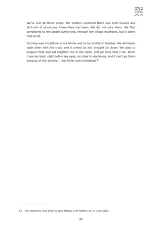 We’ve lost all these crops. The settlers uprooted them and built houses and
      all kinds of structures where they had been. We did not stay silent. We ﬁled
      complaints to the Israeli authorities, through the village mukhtars, but it didn’t
      help at all.

      Farming was a tradition in my family and in my brothers’ families. We all helped
      each other with the crops and it united us and brought us closer. We used to
      prepare food and eat together out in the open, and we miss that a lot. When
      I see my land, right before my eyes, so close to my house, and I can’t go there
      because of the settlers, I feel bitter and humiliated.87




87. The testimony was given to Iyad Hadad, of B’Tselem, on 17 June 2007.


                                               31
 