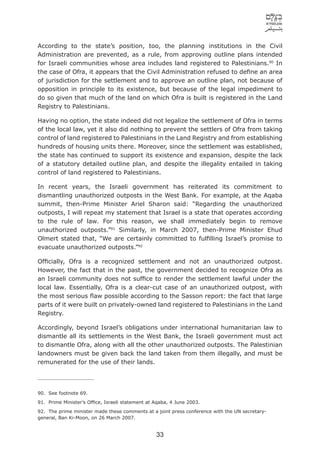 According to the state’s position, too, the planning institutions in the Civil
Administration are prevented, as a rule, from approving outline plans intended
for Israeli communities whose area includes land registered to Palestinians.90 In
the case of Ofra, it appears that the Civil Administration refused to deﬁne an area
of jurisdiction for the settlement and to approve an outline plan, not because of
opposition in principle to its existence, but because of the legal impediment to
do so given that much of the land on which Ofra is built is registered in the Land
Registry to Palestinians.

Having no option, the state indeed did not legalize the settlement of Ofra in terms
of the local law, yet it also did nothing to prevent the settlers of Ofra from taking
control of land registered to Palestinians in the Land Registry and from establishing
hundreds of housing units there. Moreover, since the settlement was established,
the state has continued to support its existence and expansion, despite the lack
of a statutory detailed outline plan, and despite the illegality entailed in taking
control of land registered to Palestinians.

In recent years, the Israeli government has reiterated its commitment to
dismantling unauthorized outposts in the West Bank. For example, at the Aqaba
summit, then-Prime Minister Ariel Sharon said: “Regarding the unauthorized
outposts, I will repeat my statement that Israel is a state that operates according
to the rule of law. For this reason, we shall immediately begin to remove
unauthorized outposts.”91 Similarly, in March 2007, then-Prime Minister Ehud
Olmert stated that, “We are certainly committed to fulﬁlling Israel’s promise to
evacuate unauthorized outposts.”92

Ofﬁcially, Ofra is a recognized settlement and not an unauthorized outpost.
However, the fact that in the past, the government decided to recognize Ofra as
an Israeli community does not sufﬁce to render the settlement lawful under the
local law. Essentially, Ofra is a clear-cut case of an unauthorized outpost, with
the most serious ﬂaw possible according to the Sasson report: the fact that large
parts of it were built on privately-owned land registered to Palestinians in the Land
Registry.

Accordingly, beyond Israel’s obligations under international humanitarian law to
dismantle all its settlements in the West Bank, the Israeli government must act
to dismantle Ofra, along with all the other unauthorized outposts. The Palestinian
landowners must be given back the land taken from them illegally, and must be
remunerated for the use of their lands.




90. See footnote 69.
91. Prime Minister’s Ofﬁce, Israeli statement at Aqaba, 4 June 2003.
92. The prime minister made these comments at a joint press conference with the UN secretary-
general, Ban Ki-Moon, on 26 March 2007.


                                                 33
 