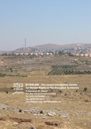 B’TSELEM - The Israeli Information Center
for Human Rights in the Occupied Territories
8 Hata’asiya St., Talpiot
P.O. Box 53132 Jerusalem 91531
Tel. (972) 2-6735599
Fax. (972) 2-6749111
www.btselem.org • mail@btselem.org
 