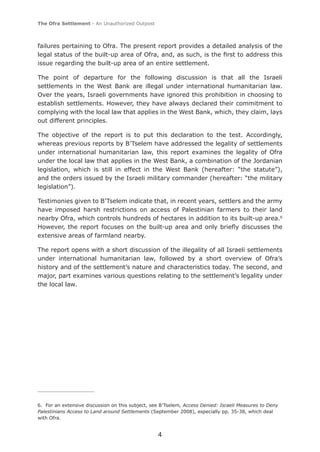 The Ofra Settlement - An Unauthorized Outpost



failures pertaining to Ofra. The present report provides a detailed analysis of the
legal status of the built-up area of Ofra, and, as such, is the ﬁrst to address this
issue regarding the built-up area of an entire settlement.

The point of departure for the following discussion is that all the Israeli
settlements in the West Bank are illegal under international humanitarian law.
Over the years, Israeli governments have ignored this prohibition in choosing to
establish settlements. However, they have always declared their commitment to
complying with the local law that applies in the West Bank, which, they claim, lays
out different principles.

The objective of the report is to put this declaration to the test. Accordingly,
whereas previous reports by B’Tselem have addressed the legality of settlements
under international humanitarian law, this report examines the legality of Ofra
under the local law that applies in the West Bank, a combination of the Jordanian
legislation, which is still in effect in the West Bank (hereafter: “the statute”),
and the orders issued by the Israeli military commander (hereafter: “the military
legislation”).

Testimonies given to B’Tselem indicate that, in recent years, settlers and the army
have imposed harsh restrictions on access of Palestinian farmers to their land
nearby Ofra, which controls hundreds of hectares in addition to its built-up area.6
However, the report focuses on the built-up area and only brieﬂy discusses the
extensive areas of farmland nearby.

The report opens with a short discussion of the illegality of all Israeli settlements
under international humanitarian law, followed by a short overview of Ofra’s
history and of the settlement’s nature and characteristics today. The second, and
major, part examines various questions relating to the settlement’s legality under
the local law.




6. For an extensive discussion on this subject, see B’Tselem, Access Denied: Israeli Measures to Deny
Palestinians Access to Land around Settlements (September 2008), especially pp. 35-38, which deal
with Ofra.


                                                  4
 