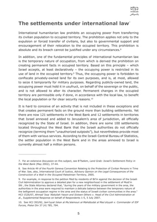7
The settlements under international law
International humanitarian law prohibits an occupying power from transferring
its civilian population to occupied territory. The prohibition applies not only to the
expulsion or forced transfer of civilians, but also to governmental support and
encouragement of their relocation to the occupied territory. This prohibition is
absolute and its breach cannot be justiﬁed under any circumstances.8

In addition, one of the fundamental principles of international humanitarian law
is the temporary nature of occupation, from which is derived the prohibition on
creating permanent facts in occupied territory. Based on this principle – which
Israel accepts, at least declaratively – the occupying power is restricted in its
use of land in the occupied territory.9 Thus, the occupying power is forbidden to
conﬁscate privately-owned land for its own purposes, and is, at most, allowed
to seize it temporarily for military purposes. Regarding publicly-owned land, the
occupying power must hold it in usufruct, on behalf of the sovereign or the public,
and is not allowed to alter its character. Permanent changes in the occupied
territory are permissible only if done, in accordance with the local law, to beneﬁt
the local population or for clear security reasons.10

It is hard to conceive of an activity that is not included in these exceptions and
that creates permanent facts on the ground more than building settlements. Yet
there are now 121 settlements in the West Bank and 12 settlements in territories
that Israel annexed and added to Jerusalem’s area of jurisdiction, all ofﬁcially
recognized by the State of Israel. In addition, there are some 100 settlements
located throughout the West Bank that the Israeli authorities do not ofﬁcially
recognize (terming them “unauthorized outposts”), but nevertheless provide most
of them with various services. According to the Israeli Central Bureau of Statistics,
the settler population in the West Bank and in the areas annexed to Israel is
currently almost half a million persons.




7. For an extensive discussion on this subject, see B’Tselem, Land Grab: Israel’s Settlement Policy in
the West Bank (May 2002), 37-44.
8. See Article 49 of the Fourth Geneva Convention Relating to the Protection of Civilian Persons in Time
of War. See, also, International Court of Justice, Advisory Opinion on the Legal Consequences of the
Construction of a Wall in the Occupied Palestinian Territory, 2005.
9. For example, in response to the petition ﬁled by residents of Bil’in against the decision of the Israeli
Civil Administration to approve a detailed plan for a new neighborhood in the settlement of Modi’in
Illit , the State Attorney declared that, “during the years of the military government in the area, the
authorities in the area were required to maintain a delicate balance between the temporary nature of
the belligerent occupation regime in the area and the status of Israeli civilian communities in the area.”
HCJ 1526/07, Ahmad ‘Issa ‘Abdullah Yassin and Sixteen Others v. Head of the Civil Administration et
al., Supplemental Response on behalf of Respondents 1-5, 5 July 2007.
10. See HCJ 393/82, Jam’iyyat Iskan al-Mu’alamoun al-Mahddudat al Mas’uliyyah v. Commander of IDF
Forces, Piskei Din 37 (4) 785, 794.


                                                     5
 