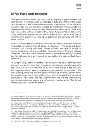 Ofra: Past and present
Ofra was established within the context of an ongoing struggle between the
Gush Emunim movement, which was founded in February 1974, and the Israeli
Labor government, which opposed establishment of settlements on the Samarian
mountain ridge that was densely populated by Palestinians.13 Previous attempts
to establish settlements in the northern West Bank had failed, as the Israeli army
had removed the settlers. In light of this, Hanan Porat and Yehuda Etzion, two
of the movement’s leaders, decided to try a different tactic: rather than directly
confronting the government, carrying out settlement out cunningly and with no
media coverage.

In 1974, the army began to construct a base on Ba’al Hatzor Mountain, northeast
of Ramallah, on village lands of Silwad. In December 1974, Porat and Etzion
convinced the building contractor, Zalman Barashi, who was in charge of
fencing the base, to hire a group of Gush Emunim members. According to Hagai
Huberman, “there was now a possibility to sneak into Samaria ‘through the back
door,’ by belonging to a work group that was building the base on Ba’al Hatzor
Mountain.”14

On 20 April 1975, after ﬁve months of traveling daily to Ba’al Hatzor Mountain
and back, the workers from Gush Emunim did not return to Jerusalem when the
day’s work was over, but remained in the abandoned houses of the Jordanian
‘Ein Yabrud army base, some three kilometers southwest of the mountain.15 The
same evening, Porat met with the defense minister at the time, Shimon Peres,
and asked him not to evict the settlers. Peres agreed, provided that the site be
considered a “work camp” and not a “community,” and with the understanding
that the state would not allocate any budget for it. In other words, “The IDF will
neither help them – nor hinder them.”16




13. Zertal and Eldar, Lords of the Land, 30-33. It should be mentioned that the government supported
the settlement enterprise during this period, too, but restricted it to areas that it perceived as having
strategic and national importance for defense, such as the Jordan Valley and the Etzion Bloc.
14. Hagai Huberman, “Ofra – From Work Village to Recognized Community: The Victory of Quiet
Action,” in Avraham Shvut (ed.), Gaining the Mountain: The Renewed Jewish Settlement in Judea
and Samaria, (Jerusalem: Beit El Library and Judea and Samaria Academic College, 2002), 61 [freely
translated, in Hebrew].
15. Hagai Segal, Dear Brothers, 26-35; Hagai Huberman, ibid., 62; Yehuda Litani, “Ofra on Ba’al Hatzor
is not a Work Camp but a Community,” Ha’aretz, 15 July 1975; Yehuda Litani, “Ofra – From ‘Night
Lodging’ to Permanent Community,” Ha’aretz, 29 December 1976; Hemdat Shani, “From the History of
the Ofra Community,” Ofra settlement website, available at www.muni.tik-tak.co.il/web/about/index.asp
?CodeClient=1350&CodeSubWeb=0&id=692 [in Hebrew].
16. Huberman, “Ofra – From Work Village to Recognized Community,” 62.


                                                    7
 