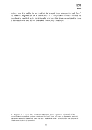 bodies, and the public is not entitled to inspect their documents and ﬁles.25
In addition, registration of a community as a cooperative society enables its
members to establish strict conditions for membership, thus preventing the entry
of new residents who do not share the community’s ideology.




25. Response of 23 August 2007 from Raphael Ben Zikri, senior supervision coordinator in the
Department of Cooperative Societies, Ministry of Industry, Trade and Labor, to Nir Shalev, rejecting
the latter’s request to inspect the ﬁle of the Ofra Cooperative Society in the ofﬁce of the Registrar of
Cooperative Societies, in Jerusalem.


                                                     9
 