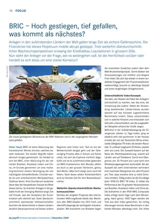 10  FOCUS

BRIC – Hoch gestiegen, tief gefallen,
was kommt als nächstes?

Bild: stock.xchng®

Anlagen in den aufstrebenden Ländern der Welt galten lange Zeit als sichere Geldmaschine. Die
Finanzkrise hat dieses Perpetuum mobile abrupt gestoppt. Trotz weiterhin überdurchschnittlicher Wachstumsperspektiven erzwang der Kreditabbau Liquidationen in grossem Stile. 
Nun steht der Anleger vor der Frage, wie es weitergehen soll. Ist die Herrlichkeit vorüber oder
handelt es sich bloss um eine starke Korrektur?
die erwarteten Zuwächse zudem über dem
Welt-Bruttoinlandprodukt. Somit bleiben die
Voraussetzungen auf mittlere und längere
Frist intakt. Bis sich das wieder in einem verstärkten Engagement der Finanzinvestitionen
niederschlägt, braucht es allerdings Geduld
und einen langfristigen Anlagehorizont.

Die rasant gestiegenen Börsenkurse der BRIC-Nationen sind in den vergangenen Monaten
stark gefallen.
Dieter Haas| BRIC ist keine Abkürzung des
französischen Wortes bricoler, welches basteln bedeutet. Die beiden Begriffe haben
dennoch einiges gemeinsam. So handelt es
sich bei BRIC, einer Abkürzung für die vier
Länder Brasilien, Russland, Indien und China, im Grunde genommen um eine marketing-technisch clevere Vereinigung der vier
mächtigsten Schwellenländer. Erfunden wurde sie vom amerikanischen Wertpapierhaus
Goldman Sachs. Ihren Durchbruch verdankte
diese Idee der beispiellosen Hausse bis Mitte
dieses Jahres. So brachten Anlagen in die geballte Kraft der Emerging Markets lange Zeit
viel Freude, was der Akzeptanz der Kunstkreation sehr dienlich war. Dank überdurchschnittlich wachsender Volkswirtschaften
boomten die Aktienmärkte in diesen Ländern
deutlich überproportional und liessen andere

Regionen weit hinter sich. Seit es mit der
Weltwirtschaft bergab geht und der Deleveraging Prozess alles in Schutt und Asche
reisst, hat sich die Euphorie merklich abgekühlt und ist es zunehmend stiller geworden
um BRIC-Investements. Kein Wunder, zählen
sie doch zu den grossen Verlierern, getreu
dem Motto: «Was hoch steigt, kann auch tief
fallen». Nach dieser wilden Achterbahnfahrt
wird es höchste Zeit für eine Bestandesaufnahme.
Weiterhin überdurchschnittliche Wachstumsaussichten
Gemäss der jüngsten Prognose des internationalen Währungsfonds bleibt das Wachstum aller BRIC-Staaten bis 2012 hoch und
übertrifft dasjenige der wichtigsten Industriestaaten. Mit Ausnahme von Brasilien liegen

dp payoff all about derivative investments | Dezember 2008

Unterschiedliche Index-Konzepte
Die Idee, vier Staaten als Paket den Anlegern
schmackhaft zu machen, war das eine, die
Umsetzung das andere. Nebst der Verwendung bestehender Länderindizes wurden
speziell auf das Konzept zugeschnittene
Benchmarks kreiert. Diese unterscheiden
sich in vielerlei Hinsicht und entwickeln sich
teils sehr unterschiedlich, wie die ausgewählten Beispiele anhand der Grafik zeigen.
Während in der Aufwärtsbewegung die Divergenzen stärker zu Tage traten, ging es
talwärts sehr viel synchroner. In der Hausse
erzielte der von der Deutschen Börse entwickelte DAXglobal TR Index die besten Resultate. Er umfasst insgesamt 40 Aktien, jeweils
zehn pro Land. Die Auswahl basiert auf der
Basis der Marktkapitalisierung, sowohl auf
Länder- wie auf Titelebene. Durch eine Obergrenze von 35 Prozent pro Land wird eine
Mindestausgewogenheit sicherstellt. Bei der
Auswahl der zehn Unternehmen verhindert
eine maximale Obergrenze von zehn Prozent
pro Titel, dass einzelne eine zu hohe Dominanz erhalten. Völlig anders ist die Grundlage
beim IPOX-25 BRIC TR Index. Er bildet die
Performance der 25 grössten Neuemissionen
aus Brasilien, Russland, Indien und China ab.
Die Aufnahme in den IPOX BRIC Composite
Index erfolgt sechs Tage nach dem Börsengang. Nach genau 1000 Tagen werden die
Titel aus dem Index gestrichen. So richtig
überzeugen konnte diese Benchmark in den
letzten Monaten allerdings nicht. Der dritte

 