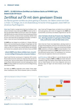 26  Product news

HIWTI – 2J USD Hi-Score Zertifikat von Goldman Sachs auf NYMEX Light,
Sweet Crude Oil Future

Zertifikat auf Öl mit dem gewissen Etwas
Die Ölpreise gerieten ab Mitte des Jahres gehörig ins Rutschen. Die Talfahrt scheint kein Ende
zu finden. Für Anleger, die an eine Bodenbildung mit leichter Erholung glauben, bietet HIWTI ein
attraktives Payoff-Diagramm.
Dieter Haas | Es gibt nur wenige kotierte High-Score Zertifikate. Zu den
seltenen Exemplaren dieser Gattung zählt HIWTI. Es basiert auf den in
New York gehandelten NYMEX Crude Oil Future. Diese in den USA gehandelte Ölsorte weist eine andere chemische Zusammensetzung auf als das
Brent Öl. Es ist leichter und dadurch besser verarbeitbar. Deshalb notiert
der Kurs meist etwas höher als derjenige der Sorte Brent, zumindest in
Zeiten, in denen kein akuter Nachfrageüberhang besteht.
Mit HIWTI kann der Anleger bis zum Verfall am 12. Oktober 2009 eine
Wette auf die Kursentwicklung des wichtigsten Energieträgers der Welt
eingehen. Sollte der Basiswert am Rückzahlungstag über dem Ausübungsniveau von USD 73,17 notieren, dann erhält der Besitzer des Zertifikates
den höchsten Kurs ausbezahlt, welchen der Generic-Future auf NYMEX

neigt. Findet das Öl hingegen Boden und klettert bis zum Verfall über
das Ausübungsniveau, dann rentiert ein Engagement über HIWTI überdurchschnittlich, da der Bonus erst teilweise eingerechnet ist. Vom Ver-

«Vom Verhalten ähnelt das Produkt einer Digital-Option, allerdings besteht ein geringeres Rückschlagsrisiko, da Öl sicher nicht auf Null sinken wird.»

«Damit HIWTI seine Reize entfalten kann, braucht
es eine kräftige Erholung des schwarzen Goldes.»

halten ähnelt das Produkt einer Digital-Option, allerdings besteht ein
geringeres Rückschlagsrisiko, da Öl sicher nicht auf Null sinken wird. Wer
das Währungsrisiko ausklammern möchte, kann auf das Quanto-Zertifikat
HIOEL ausweichen, ein Pendant zu HIWTI. Es besitzt dieselben in Franken umgerechneten Konditionen wie HIWTI. Beide Produkte können im
Sekundärhandel erworben werden. Die Handelsspanne von rund einem
Prozent sowie die angebotenen Volumina sind marktkonform.

Sweet Crude Oil seit der Lancierung am 21. September 2007 erreichte.
Wie der Grafik entnommen werden kann, liegt dieser Wert weit über der
aktuellen Notiz. Nach der starken Baisse in den letzten Wochen bewegt
sich der Ölpreis mittlerweile deutlich unter dem Ausübungsniveau. Damit
HIWTI seine Reize entfalten kann, braucht es somit eine kräftige Erholung
des schwarzen Goldes.

payoff-Einschätzung: Sollte der Ölpreis in rund zehn Monaten über USD
73,17 notieren, ermöglichen HIWTI und HIOEL das Erzielen überdurchschnittlicher Erträge. Das Eingehen höhere Risiken wie etwa durch den
Kauf von Hebel-Produkten ist nicht immer erfolgreicher oder wie ein
Sprichwort sagt: «Ein Vogel in der Hand ist besser, als zehn Vögel in
der Luft.»

Das Risiko von HIWTI ist gegenüber einem simplen Tracker wegen
dieses Zusatzfeatures höher, falls der Basiswert weiter zur Schwäche

HIWTI versus Basiswert (in USD ab 17.10.2007)

Risk-Return-Diagramm

%
200

HIOEL
HIWTI

180

Return

160
140
120

Partizipation

100

Renditeoptimierung

80
60

Kapitalschutz

40
17.10.07

17.12.07

17.2.08

17.4.08

NYMEX Light Sweet Crude Oil Future

17.6.08

17.8.08

17.10.08

Risk

HIWTI

Quelle: Bloomberg

dp payoff all about derivative investments | Dezember 2008

Quelle: Derivative Partners AG

Hebel

 