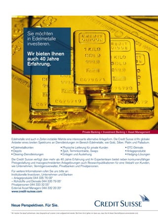27  FOCUS

Sie möchten
in Edelmetalle
investieren.

Wir bieten Ihnen
auch 40 Jahre
Erfahrung.

Edelmetalle sind auch in Zeiten instabiler Märkte eine interessante alternative Anlageform. Die Credit Suisse ist Ihr globaler
Anbieter eines breiten Spektrums an Dienstleistungen im Bereich Edelmetalle, wie Gold, Silber, Platin und Palladium.
Edelmetallkonten
Depots
Clearing-Dienstleistungen

Physische Lieferung für private Kunden
Spot, Terminkontrakte, Swaps
Einlagen und Ausleihung

OTC-Derivate
Anlageprodukte
Hedging-Lösungen

Die Credit Suisse verfügt über mehr als 40 Jahre Erfahrung und ihr Expertenteam bietet neben konkurrenzfähiger
Preisgestaltung und massgeschneiderten Anlagelösungen auch Researchpublikationen für eine Vielzahl von Kunden,
wie Unternehmen, Vermögensverwalter, Privatbanken und Privatpersonen.
Für weitere Informationen rufen Sie uns bitte an:
Institutionelle Investoren, Unternehmen und Banken
– Anlageprodukte 044 335 76 00*
– Rohstoffe und Derivate 044 335 79 05*
Privatpersonen 044 333 32 55*
External Asset Managers 044 332 20 20*
www.credit-suisse.com

Neue Perspektiven. Für Sie.
* Wir machen Sie darauf aufmerksam, dass Gespräche auf unseren Linien aufgezeichnet werden. Bei Ihrem Anruf gehen wir davon aus, dass Sie mit dieser Geschäftspraxis einverstanden sind.

dp payoff all about derivative investments | Dezember 2008

 