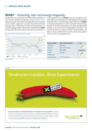 31  PRODUCT NEWS REVIEW

MINST – Vorsichtig, aber keineswegs langweilig
Der Mini-Short war im Dezember 2007 Bestandteil des Musterportfolios Schweiz, welches turnusgemäss im payoff magazine 12/07
besprochen wurde. Dank seinem vorsichtigen Stop Loss Level geriet
es nie in Gefahr, ausgeknockt zu werden. Seit damals kannte die
Schweizer Börse, unterbrochen von kleinen Erholungsphasen, nur
die Richtung gegen Süden. Kein Wunder, entwickelte sich MINST
prächtig. Dank des Hebels legte es weit überdurchschnittlich zu.
Mini-Short MINST auf den SMI versus SMI

Vorsichtige Mini-Shorts wie MINST eignen sich vorzüglich zur Absicherung kleinerer Aktiendepots mit Schwergewicht auf schweizerische Blue Chips. Im aktuellen Musterdepot findet sich mit MSMIN
ein Exemplar, dessen Stop Loss näher am aktuellen Indexstand liegt.
Dadurch ist der Hebel etwas grösser und werden geringere Mittel
benötigt, um eine bestimmte Vermögensgrösse abzusichern. Die
kommenden Wochen und Monate dürften schwierig bleiben. Die
Zeiten, in denen auf Mini-Shorts verzichtet werden kann, gehören
somit noch nicht der Vergangenheit an.

%
108

%
650

100

550

92

450

Symbol: MINST	

ISIN: CH0033964245	

84

350

Produkttyp	

Mini-Short

76

250

Basiswert	

SMI - CHF 5640.80

68

150

Emittent	

ABN AMRO	

Verfall	

open-end

60
6.12.07

50
6.2.08

SMI - Linke Skala

6.4.08

6.6.08

6.8.08

6.10.08

MINST - Rechte Skala

Quelle: Bloomberg

Performance
seit Vorstellung	

Fazit

➚
Ausblick

➚

+ 507.14 Prozent

Quelle: Derivative Partners AG

Anzeige

Strukturiert handeln. Ohne Experimente.

Bei Scoach werden nur Produkte gehandelt, die strengsten Kriterien standhalten. Im Gegensatz zu ausserbörslich gehandelten Produkten, durchlaufen börsengehandelte strukturierte
Produkte ein geregeltes Kotierungsverfahren und erfüllen klare Voraussetzungen in Bezug
auf die Sicherheit der Anleger. Die neutrale Marktüberwachung garantiert zudem eine faire
Preisbildung. Europas Börse für strukturierte Produkte: www.scoach.ch

rz_21_d_payoffSp_180x116,5_.indd 1

dp payoff all about derivative investments | Dezember 2008

22.9.2008 17:32:49 Uhr

 