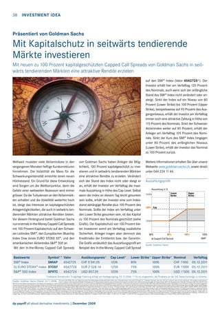 38  Investment Idea

Präsentiert von Goldman Sachs

Mit Kapitalschutz in seitwärts tendierende
Märkte investieren
Mit neuen zu 100 Prozent kapitalgeschützten Capped Call Spreads von Goldman Sachs in seitwärts tendierenden Märkten eine attraktive Rendite erzielen
auf den SMI® Index (Valor 4542725*): Der
Investor erhält hier am Verfalltag 120 Prozent
des Nominals, auch wenn sich der anfängliche
Stand des SMI® Index nicht verändert oder ansteigt. Sinkt der Index auf ein Niveau von 80
Prozent (Lower Strike) bis 100 Prozent (Upper
Strike), beispielsweise auf 95 Prozent des Ausgangsniveaus, erhält der Investor am Verfalltag
immer noch eine attraktive Zahlung in Höhe von
115 Prozent des Nominals. Sinkt der Schweizer
Aktienindex weiter auf 85 Prozent, erhält der
Anleger am Verfalltag 105 Prozent des Nominals. Sinkt der Kurs des SMI® Index hingegen
unter 80 Prozent des anfänglichen Niveaus
(Lower Strike), erhält der Investor das Nominal
zu 100 Prozent zurück.
Weltweit mussten viele Aktienindizes in den
vergangenen Monaten heftige Kurskorrekturen
hinnehmen. Die Volatilität als Mass für die
Schwankungsintensität erreichte einen neuen
Höchststand. Ein Grund für diese Entwicklung
sind Sorgen um die Weltkonjunktur, denn die
Gefahr einer weltweiten Rezession wird immer
grösser. Da die Turbulenzen an den Aktienmärkten anhalten und die Volatilität weiterhin hoch
ist, steigt das Interesse an kapitalgeschützten
Anlagemöglichkeiten, die auch in seitwärts tendierenden Märkten attraktive Renditen bieten.
Vor diesem Hintergrund bietet Goldman Sachs
nun erstmals In-the-Money Capped Call Spreads
mit 100 Prozent Kapitalschutz auf den Schweizer Leitindex SMI®, den Europäischen Bluechip
Index Dow Jones EURO STOXX 50®, und den
amerikanischen Aktienindex SP® 500 an.
Mit den In-the-Money Capped Call Spreads

von Goldman Sachs haben Anleger die Möglichkeit, 100 Prozent kapitalgeschützt zu investieren und in seitwärts tendierenden Märkten
eine attraktive Rendite zu erzielen. Verändert
sich der Stand des Index nicht oder steigt er
an, erhält der Investor am Verfalltag die maximale Auszahlung in Höhe des Cap Level. Selbst
wenn der Index an diesem Tag leicht gesunken
sein sollte, erhält der Investor eine vom Indexstand abhängige Rendite plus 100 Prozent des
Nominals. Sollte der Index am Verfalltag unter
den Lower Strike gesunken sein, ist das Kapital
zu 100 Prozent des Nominals geschützt (siehe
Grafik). Der Kapitalschutz von 100 Prozent bietet Investoren somit am Verfalltag zusätzliche
Sicherheit. Anleger tragen aber dennoch das
Kreditrisiko der Emittentin bzw. der Garantin.
Die Grafik verdeutlich das Auszahlungsprofil am
Beispiel des In-the-Money Capped Call Spread

Weitere Informationen erhalten Sie über unsere
Webseite www.goldman-sachs.ch, sowie direkt
unter 044 224 11 44.
Auszahlungsprofil

150%

100%

Quelle: Goldman Sachs

Basiswerte	
Symbol**	Valor	Ausübungspreis*	Cap Level*	Lower Strike*	Upper Strike*	 Nominal	Verfalltag
SMI® Index	
SMIAP	 4542725	 CHF 5'341.05	
120%	
80%	
100%		
CHF 1'000	 05.12.2011
DJ EURO STOXX® Index	 STOSF	 4542726	 EUR 2'328.14	
125%	
75%	
100%		
EUR 1'000	 05.12.2011
SP® 500 Index	
SPXTC	 4542724	 USD 857.39	
125%	
75%	
100%		
USD 1'000	 05.12.2011
*Indikative Konditionen. Endgültige Fixierung erfolgt am Festlegungstag, 03.12.2008. ** Es ist vorgesehen, die Produkte an der SIX Swiss Exchange zu kotieren.
Quelle: Goldman Sachs (Stand: 26.11.2008)

Dow Jones EURO STOXX 50® is the intellectual property of (including registered trademarks) Stoxx Limited, Zurich, Switzerland and/or Dow Jones  Company, Inc., a Delaware corporation, New York, USA, (the “Licensors“), which is used under license. The securities [or financial instruments, or options or other technical term] based on the Index are in no way sponsored, endorsed, sold or promoted by the Licensors and neither of the Licensors shall have any liability with respect thereto. SP® 500: Standard  Poor’s, SP, SP/IFCI Indexes, SP/IFCI, SP/IFCG and
SP/IFCG Frontier Markets are trademarks of The McGraw-Hill Companies, Inc. and have been licensed for use by Goldman Sachs  Co., Inc. IFCG and IFCIare trademarks of the International Finance Corporation. The Product is not sponsored or endorsed by SP. SMI® Index: Diese Wertschriften werden in keiner Weise von der SIX Swiss Exchange AG unterstützt, abgetreten,
verkauft oder beworben und die SIX Swiss Exchange AG leistet in keiner Weise (weder ausdrücklich noch stillschweigend) Gewähr für die Ergebnisse, welche durch den Gebrauch des SMI®-Index erzielt werden können, und/oder für die Höhe des Indexes zu einer bestimmten Zeit an einem bestimmten Datum. Die SIX Swiss Exchange AG ist nicht haftbar (weder aus fahrlässigem
noch aus anderem Verhalten) für irgendwelche Fehler, die der Index aufweist, und die SIX Swiss Exchange AG ist in keiner Weise verpflichtet, auf solche Fehler aufmerksam zu machen. SIX-Group®, SIX Swiss Exchange®, SPI®, Swiss Performance Index (SPI)®, SPI EXTRA®, SMI®, Swiss Market Index (SMI)®, SMI Swiss Market Index®, SMIM®, SMI MID (SMIM)®, SMI Expanded®,
SXI®, SXI LIFE SCIENCES®, SXI Bio+Medtech®, SLI®, Swiss Leader Index®, SBI®, SBI Swiss Bond Index®, VSMI®, SWX Immobilienfonds Index® und SWX Quotematch® sind in der Schweiz und/oder im Ausland eingetragene Marken der SIX Group AG bzw. SIX Swiss Exchange AG, deren Verwendung lizenzpflichtig ist. Garantin: The Goldman Sachs Group, Inc.; Rating der Garantin:
Aa3 (Moody’s) /AA-- (SP®); Art der Garantie: unwiderrufliche, unbedingte Zahlungsgarantie; Emittentin: Goldman Sachs International; Lead-Manager: Goldman Sachs Bank AG. Dieses Inserat stellt weder ein Kotierungsinserat noch einen Emissionsprospekt im Sinne von Art. 652a resp. 1156 OR dar. Dieses Inserat erscheint ausschliesslich zum Zweck der Information über die
im Inserat aufgeführten Produkte. Die Produkte qualifizieren nicht als Anteile einer kollektiven Kapitalanlage im Sinne des Bundesgesetzes über die kollektiven Kapitalanlagen (KAG) und sind daher auch nicht der Aufsicht der Eidgenössischen Bankenkommission (EBK) unterstellt. Die Anleger sind dem Bonitätsrisiko der Emittentin bzw. der Garantin ausgesetzt. Anleger sollten vor
Erwerb eines Produktes die Ausführungen im Offering Circular bestehend aus dem Programme for the Issuance of Derivatives (http://www.goldman-sachs.ch/content/legal_basis/default/nav_id,19/) und dem jeweiligen Pricing Supplement zu den Chancen und Risiken (einschliesslich des Emittenten- und gegebenenfalls produktspezifischen Totalverlust - risikos) lesen und
etwaige Fragen mit einem Finanzberater besprechen. Sämtliche Angaben sind ohne Gewähr. Goldman Sachs Bank AG, Public Distribution, Münsterhof 4, Postfach, CH-8022 Zürich, Telefon: +41 (0)44 224 1144, Telefax: +41 (0)44 224 1020, www.goldman-sachs.ch, E-Mail: swisswarrants@gs.com © Goldman Sachs, 2008. All rights reserved.

dp payoff all about derivative investments | Dezember 2008

 