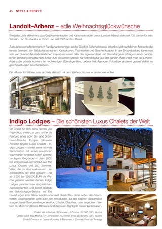 45  STyle  People

Landolt–Arbenz – edle Weihnachtsglückwünsche
Wie jedes Jahr stehen uns das Geschenkeinkaufen und Kartenschreiben bevor. Landolt-Arbenz steht seit 125 Jahren für edle
Schreib- und Druckkultur in Zürich und seit 2006 auch in Basel.
Zum Jahresende findet man im Familienunternehmen an der Zürcher Bahnhofstrasse, im edlen weihnachtlichen Ambiente die
feinste Selektion von Glückwunschkarten, Kartenboxen, Tischkarten und Geschenkpapier. In der Druckabteilung kann man
sich von diversen Musterkollektionen inspirieren lassen oder die eigenen Ideen und Gestaltungsvorschläge in einer persönlichen Beratung verwirklichen. Unter 300 exklusiven Marken für Schreibkultur aus der ganzen Welt findet man bei LandoltArbenz die grösste Auswahl an hochwertigen Schreibgeräten, Lederartikel, Agenden, Fotoalben und eine grosse Vielfalt an
geschmackvollen Geschenkideen.
Ein «Muss» für Stilbewusste und alle, die sich mit dem Weihnachtszauber anstecken wollen.

Indigo Lodges – Die schönsten Luxus Chalets der Welt
Ein Chalet für sich, seine Familie und
Freunde zu mieten, ist ganz sicher die
Krönung eines jeden Ski- und Snowboard-Urlaubs. Europas führender
Anbieter privater Luxus Chalets – Indigo Lodges – startet seine sechste
Wintersaison mit einem erweiterten
traumhaften Angebot in den Schweizer Alpen. Gegründet im Jahr 2002,
hat Indigo heute ein Portfolio aus 150
Luxus Chalets und 250 SommerVillas, die zu den exklusivsten Liegenschaften der Welt gehören und
ab 3‘500 bis 250‘000 EUR die Woche gemietet werden können. Indigo
Lodges garantiert eine absolute Kundenzufriedenheit und bietet deshalb
ein Geldrückgabe-Service an. Die
Erwartungen ihrer Gäste werden aber weit übertroffen, denn neben den traumhaften Liegenschaften wird auch ein individueller, auf die eigenen Bedürfnisse
ausgerichteter Service mit eigenem Koch, Butler, Chauffeur, usw. angeboten. Verbier, St. Moritz und Crans-Montana sind die neuen Highlights dieser Wintersaison.
Chalet Vail in Verbier, 8 Personen, 4 Zimmer, 32.000 EUR/ Woche
Chalet Talvo in St.Moritz, 12-14 Personen, 6 Zimmer, Preis ab 40‘000 EUR/ Woche
Chalet Grenade in Crans-Montana, 8 Personen, 4 Zimmer, Preis auf Anfrage

 