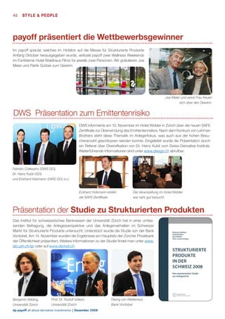 46  STyle  People

payoff präsentiert die Wettbewerbsgewinner
Im payoff special, welches im Hinblick auf die Messe für Strukturierte Produkte
Anfang Oktober herausgegeben wurde, verloste payoff zwei Wellness Weekends
im Fünfsterne Hotel Waldhaus Flims für jeweils zwei Personen. Wir gratulieren Joe
Meier und Patrik Gürber zum Gewinn.

Joe Meier und seine Frau freuen
sich über den Gewinn.

DWS Präsentation zum Emittentenrisiko
DWS informierte am 10. November im Hotel Widder in Zürich über die neuen SAFE
Zertifikate zur Überwindung des Emittentenrisikos. Nach dem Konkurs von Lehman
Brothers steht diese Thematik im Anlegerfokus, was auch aus der hohen Besucheranzahl geschlossen werden konnte. Eingeleitet wurde die Präsentation durch
ein Referat über Diversifkation von Dr. Heinz Kubli vom Swiss Derivative Institute.
Weiterführende Informationen sind unter www.dwsgo.ch abrufbar.

Fabrizio Collesano (DWS GO),
Dr. Heinz Kubli (SDI)
und Eckhard Hülsmann (DWS GO) (v.l.)

Eckhard Hülsmann erklärt
die SAFE-Zertifikate.

Die Veranstaltung im Hotel Widder
war sehr gut besucht.

Präsentation der Studie zu Strukturierten Produkten
Das Institut für schweizerisches Bankwesen der Universität Zürich hat in einer umfassenden Befragung, die Anlegerperspektive und das Anlegerverhalten im Schweizer
Markt für Strukturierte Produkte untersucht. Unterstützt wurde die Studie von der Bank
Vontobel. Am 14. November wurden die Ergebnisse am Hauptsitz der Zürcher Privatbank
der Öffentlichkeit präsentiert. Weitere Informationen zu der Studie findet man unter www.
isb.uzh.ch/sp oder auf www.derinet.ch.

Benjamin Wilding
Rudolf Volkart
Beat Affolter
Peter Lautenschlager

STRUKTURIERTE
PRODUKTE
IN DER
SCHWEIZ 2008
Eine repräsentative Studie
aus Anlegersicht

Benjamin Wilding,
Universität Zürich

Prof. Dr. Rudolf Volkart,
Universität Zürich

dp payoff all about derivative investments | Dezember 2008

Georg von Wattenwyl,
Bank Vontobel

 