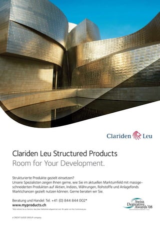 9  FOCUS

Clariden Leu Structured Products
Room for Your Development.
Strukturierte Produkte gezielt einsetzen?
Unsere Spezialisten zeigen Ihnen gerne, wie Sie im aktuellen Marktumfeld mit massgeschneiderten Produkten auf Aktien, Indizes, Währungen, Rohstoffe und Anlagefonds
Marktchancen gezielt nutzen können. Gerne beraten wir Sie.
Beratung und Handel: Tel. +41 (0) 844 844 002*
www.myproducts.ch
* Bitte nehmen Sie zur Kenntnis, dass diese Telefonlinie aufgezeichnet wird. Wir gehen von Ihrer Zustimmung aus.

a CREDIT SUISSE GROUP company

dp payoff all about derivative investments | Dezember 2008

 