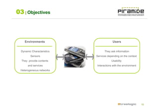 03 | Objectives



     Environments                        Users


  Dynamic Characteristics          They ask information
         Sensors            Services depending on the context
  They provide contents                 Usability
       and services          Interactions with the environment
 Heterogeneous networks




                                                                 10
 