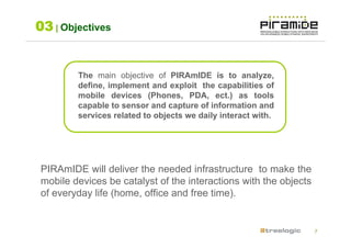 03 | Objectives


         The main objective of PIRAmIDE is to analyze,
         define, implement and exploit the capabilities of
         mobile devices (Phones, PDA, ect.) as tools
         capable to sensor and capture of information and
         services related to objects we daily interact with.




 PIRAmIDE will deliver the needed infrastructure to make the
 mobile devices be catalyst of the interactions with the objects
 of everyday life (home, office and free time).


                                                                   7
 