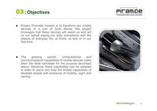 03 | Objectives

  Project Piramide mission is to transform our mobile
  devices in a sort of Sixth Sense The project
  envisages that these devices will assist us and act
  on our behalf easing our daily interactions with the
  objects of everyday life, at home, at wok or in our
  free time.




  The      growing    sensor,    computational      and
  communicational capabilities of mobile devices make
  them the ideal candidate for the purpose described
  above. Moreover these capabilities can be adapted
  in order to serve and help the limited capabilities of
  disabled people with problems of mobility, sight and
  earring.




                                                           8
 