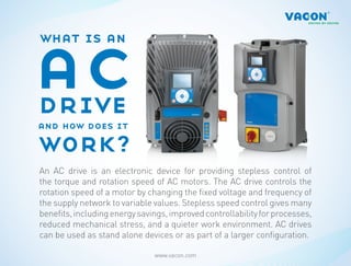 ac
what is an



drive
and how does it

work?
An AC drive is an electronic device for providing stepless control of
the torque and rotation speed of AC motors. The AC drive controls the
rotation speed of a motor by changing the fixed voltage and frequency of
the supply network to variable values. Stepless speed control gives many
benefits, including energy savings, improved controllability for processes,
reduced mechanical stress, and a quieter work environment. AC drives
can be used as stand alone devices or as part of a larger configuration.

                               www.vacon.com
 