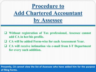 Procedure to
Add Chartered Accountant
by Assessee
Without registration of Tax professional, Assessee cannot
add CA in her/his profile.
CA will be added Form-wise for each Assessment Year.
CA will receive intimation via e-mail from I-T Department
for every such addition.
Presently, CA cannot view the list of Assessee who have added him for the purpose 
of filing Forms.
 