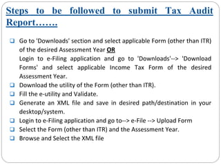 Steps to be followed to submit Tax Audit
Report…….
Go to 'Downloads' section and select applicable Form (other than ITR) 
of the desired Assessment Year OR
Login  to  e‐Filing  application  and  go  to  'Downloads'‐‐>  'Download 
Forms'  and  select  applicable  Income  Tax  Form  of  the  desired 
Assessment Year.
Download the utility of the Form (other than ITR).
Fill the e‐utility and Validate.
Generate  an  XML  file  and  save  in  desired  path/destination  in  your 
desktop/system.
Login to e‐Filing application and go to‐‐> e‐File ‐‐> Upload Form
Select the Form (other than ITR) and the Assessment Year.
Browse and Select the XML file
 