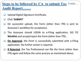 Steps to be followed by CA to submit Tax
Audit Report…….
Upload Digital Signature Certificate.
Click 'SUBMIT'.
On  successful  upload,  the  Form  (other  than  ITR)  is  sent  to 
Assessee's workflow for acceptance.
The  Assessee should  LOGIN  to  e‐Filing  application,  GO  TO 
Worklist and accept/reject the Form (other than ITR). .
On  Approval,  the  Form  is  successfully  submitted  with  e‐Filing 
application. No further action is required. 
If Rejected, the Tax Professional can file the Form (other than 
ITR) again and follow the same process as mentioned above.
Contd…
 