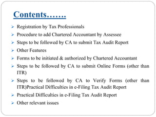 Contents…….
Registration by Tax Professionals
Procedure to add Chartered Accountant by Assessee
Steps to be followed by CA to submit Tax Audit Report
Other Features
Forms to be initiated & authorized by Chartered Accountant
Steps to be followed by CA to submit Online Forms (other than
ITR)
Steps to be followed by CA to Verify Forms (other than
ITR)Practical Difficulties in e-Filing Tax Audit Report
Practical Difficulties in e-Filing Tax Audit Report
Other relevant issues
 