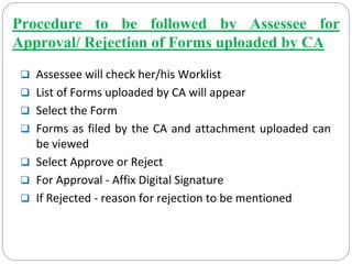 Procedure to be followed by Assessee for
Approval/ Rejection of Forms uploaded by CA
Assessee will check her/his Worklist
List of Forms uploaded by CA will appear
Select the Form
Forms as filed by the CA and attachment uploaded can 
be viewed
Select Approve or Reject
For Approval ‐ Affix Digital Signature
If Rejected ‐ reason for rejection to be mentioned
 