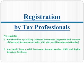 by Tax Professionals
Registration
Pre‐requisites
1. You should be a practicing Chartered Accountant (registered with Institute 
of Chartered Accountants of India, ICAI, with a valid Membership Number)
2. You  should  have  a  valid  Permanent  Account  Number  (PAN)  and  Digital 
Signature Certificate. 
 