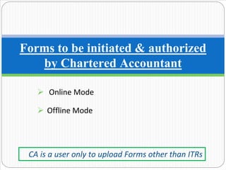 Online Mode
Offline Mode
Forms to be initiated & authorized
by Chartered Accountant
CA is a user only to upload Forms other than ITRs
 