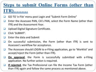 Steps to submit Online Forms (other than
ITR)………
GO TO 'e‐File' menu post Login and "Submit Form Online"
Enter the Assessee PAN, CA’s PAN, select the Form Name (other than 
ITR) and the Assessment Year.
Upload Digital Signature Certificate.
Click 'SUBMIT'.
Enter the data and Submit
On  successful  submission,  the  Form  (other  than  ITR)  is  sent  to 
Assessee's workflow for acceptance.
The Assessee should LOGIN to e‐Filing application, go to ‘Worklist’ and 
accept/reject the Form (other than ITR).
On  approval,  the  Form  is  successfully  submitted  with  e‐Filing 
application. No further action is required. 
If rejected, the Tax Professional can file the Income Tax Form (other 
than ITR) again and follow the same process as mentioned above.
 