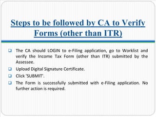 Steps to be followed by CA to Verify
Forms (other than ITR)
The  CA  should  LOGIN  to  e‐Filing  application,  go  to  Worklist and 
verify  the  Income  Tax  Form  (other  than  ITR)  submitted  by  the 
Assessee.
Upload Digital Signature Certificate.
Click 'SUBMIT'.
The  Form  is  successfully  submitted  with  e‐Filing  application.  No 
further action is required.
 