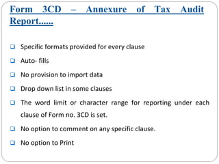 Form 3CD – Annexure of Tax Audit
Report......
Specific formats provided for every clause
Auto‐ fills
No provision to import data
Drop down list in some clauses
The  word  limit  or  character  range  for  reporting  under  each 
clause of Form no. 3CD is set.
No option to comment on any specific clause. 
No option to Print
 