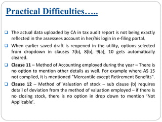 The actual data uploaded by CA in tax audit report is not being exactly 
reflected in the assessees account in her/his login in e‐filing portal.
When  earlier  saved  draft  is  reopened  in  the  utility,  options  selected 
from  dropdown  in  clauses  7(b),  8(b),  9(a),  10  gets  automatically
cleared. 
Clause 11 – Method of Accounting employed during the year – There is 
no option to mention other details as well. For example where AS 15 
not complied, it is mentioned “Mercantile except Retirement Benefits”.
Clause  12  – Method  of  Valuation  of  stock  – sub  clause  (b)  requires 
detail of deviation from the method of valuation employed – if there is 
no  closing  stock,  there  is  no  option  in  drop  down  to  mention  ‘Not 
Applicable’.
Practical Difficulties…..
 