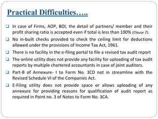 Practical Difficulties…..
In case of Firms, AOP, BOI, the detail of partners/ member and their 
profit sharing ratio is accepted even if total is less than 100% (Clause 7).
No  in‐built  checks  provided  to  check  the  ceiling  limit  for  deductions 
allowed under the provisions of Income Tax Act, 1961.
There is no facility in the e‐filing portal to file a revised tax audit report
The online utility does not provide any facility for uploading of tax audit 
reports by multiple chartered accountants in case of joint auditors.
Part‐B  of  Annexure‐ I  to  Form  No.  3CD  not  in  streamline  with  the 
Revised Schedule VI of the Companies Act.
E‐Filing  utility  does  not  provide  space  or  allows  uploading  of  any
annexure  for  providing  reasons  for  qualification  of  audit  report as 
required in Point no. 3 of Notes to Form No. 3CA.
 
