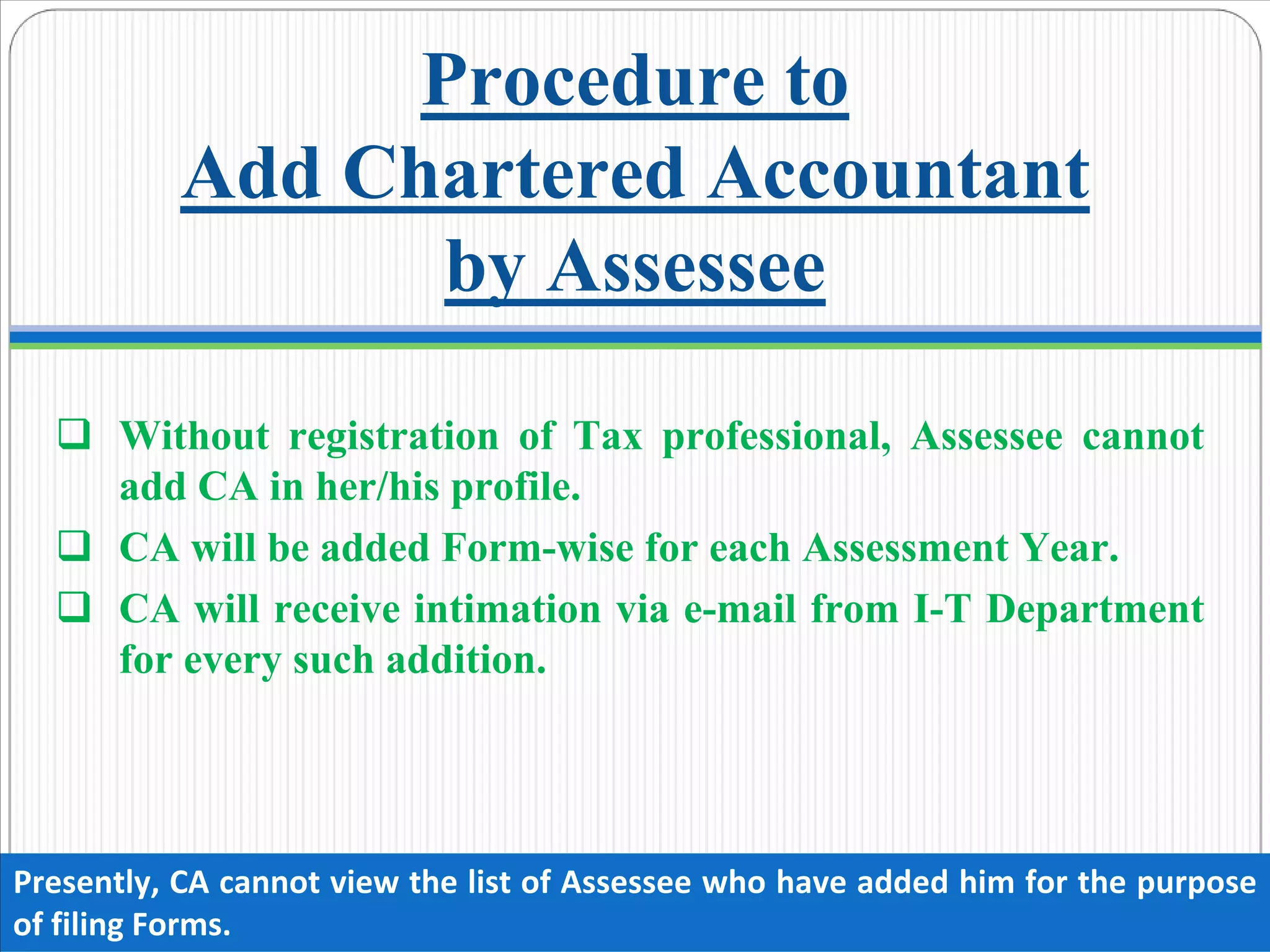 Procedure to
Add Chartered Accountant
by Assessee
Without registration of Tax professional, Assessee cannot
add CA in her/his profile.
CA will be added Form-wise for each Assessment Year.
CA will receive intimation via e-mail from I-T Department
for every such addition.
Presently, CA cannot view the list of Assessee who have added him for the purpose 
of filing Forms.
 