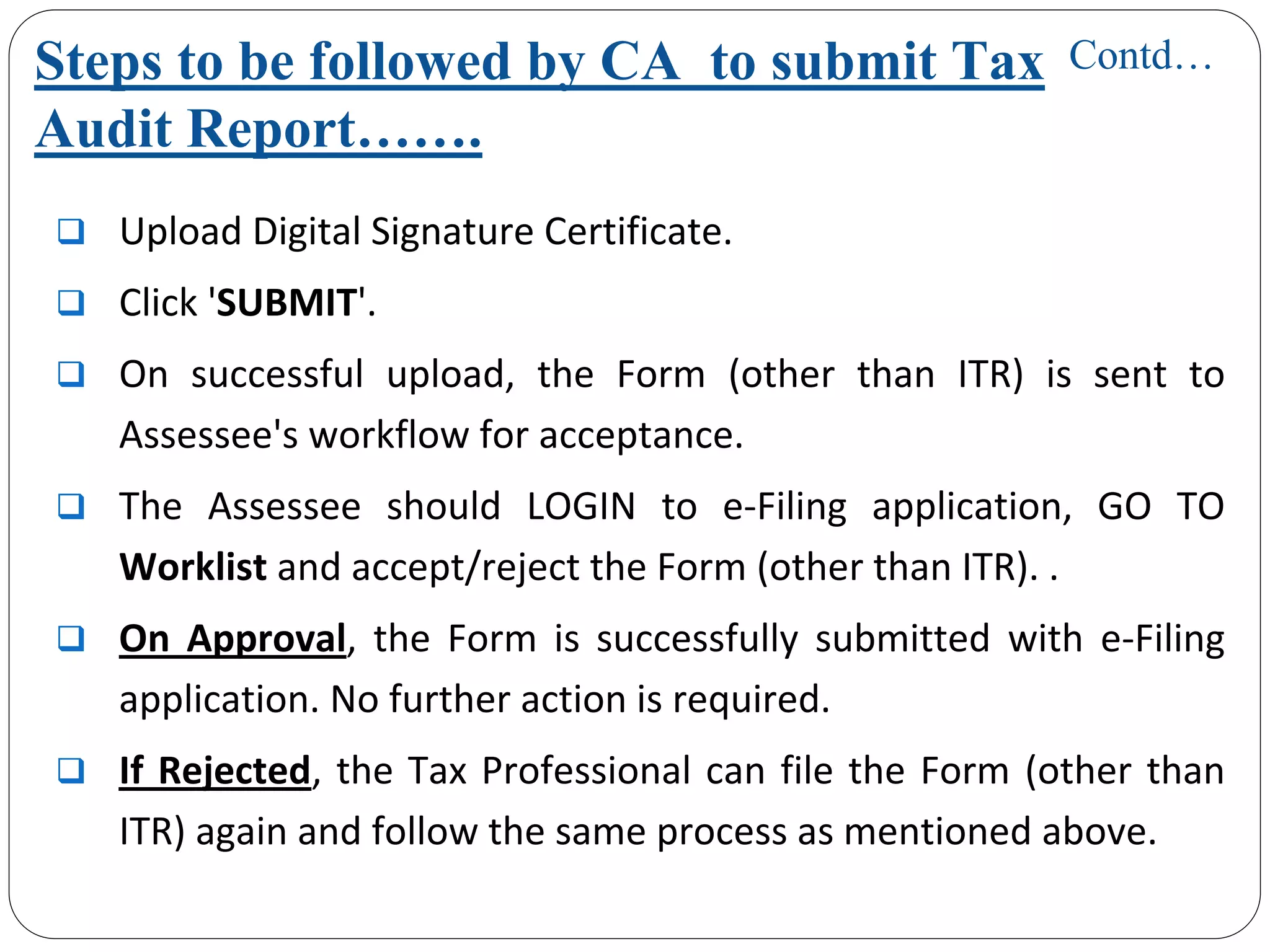 Steps to be followed by CA to submit Tax
Audit Report…….
Upload Digital Signature Certificate.
Click 'SUBMIT'.
On  successful  upload,  the  Form  (other  than  ITR)  is  sent  to 
Assessee's workflow for acceptance.
The  Assessee should  LOGIN  to  e‐Filing  application,  GO  TO 
Worklist and accept/reject the Form (other than ITR). .
On  Approval,  the  Form  is  successfully  submitted  with  e‐Filing 
application. No further action is required. 
If Rejected, the Tax Professional can file the Form (other than 
ITR) again and follow the same process as mentioned above.
Contd…
 