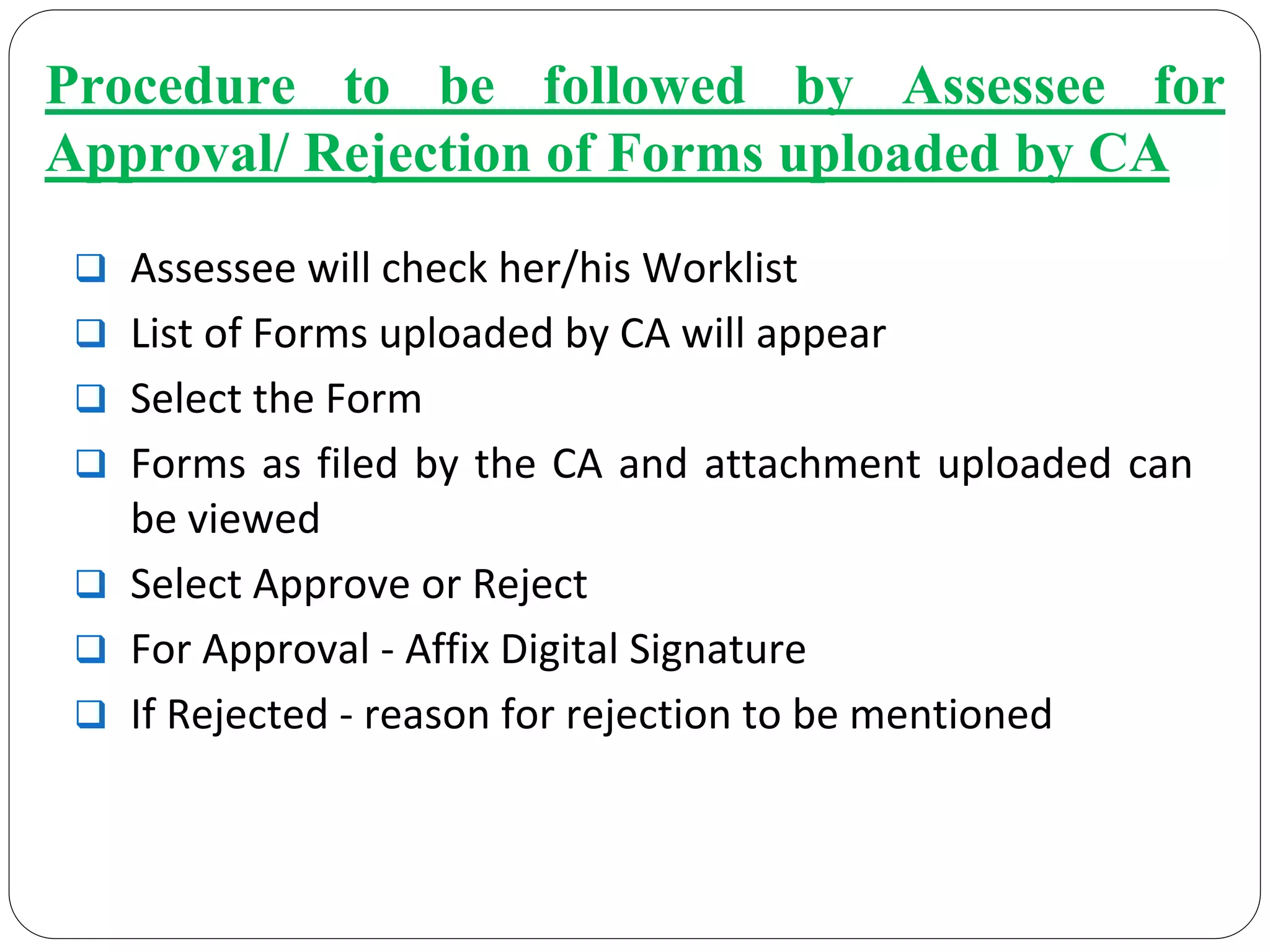 Procedure to be followed by Assessee for
Approval/ Rejection of Forms uploaded by CA
Assessee will check her/his Worklist
List of Forms uploaded by CA will appear
Select the Form
Forms as filed by the CA and attachment uploaded can 
be viewed
Select Approve or Reject
For Approval ‐ Affix Digital Signature
If Rejected ‐ reason for rejection to be mentioned
 