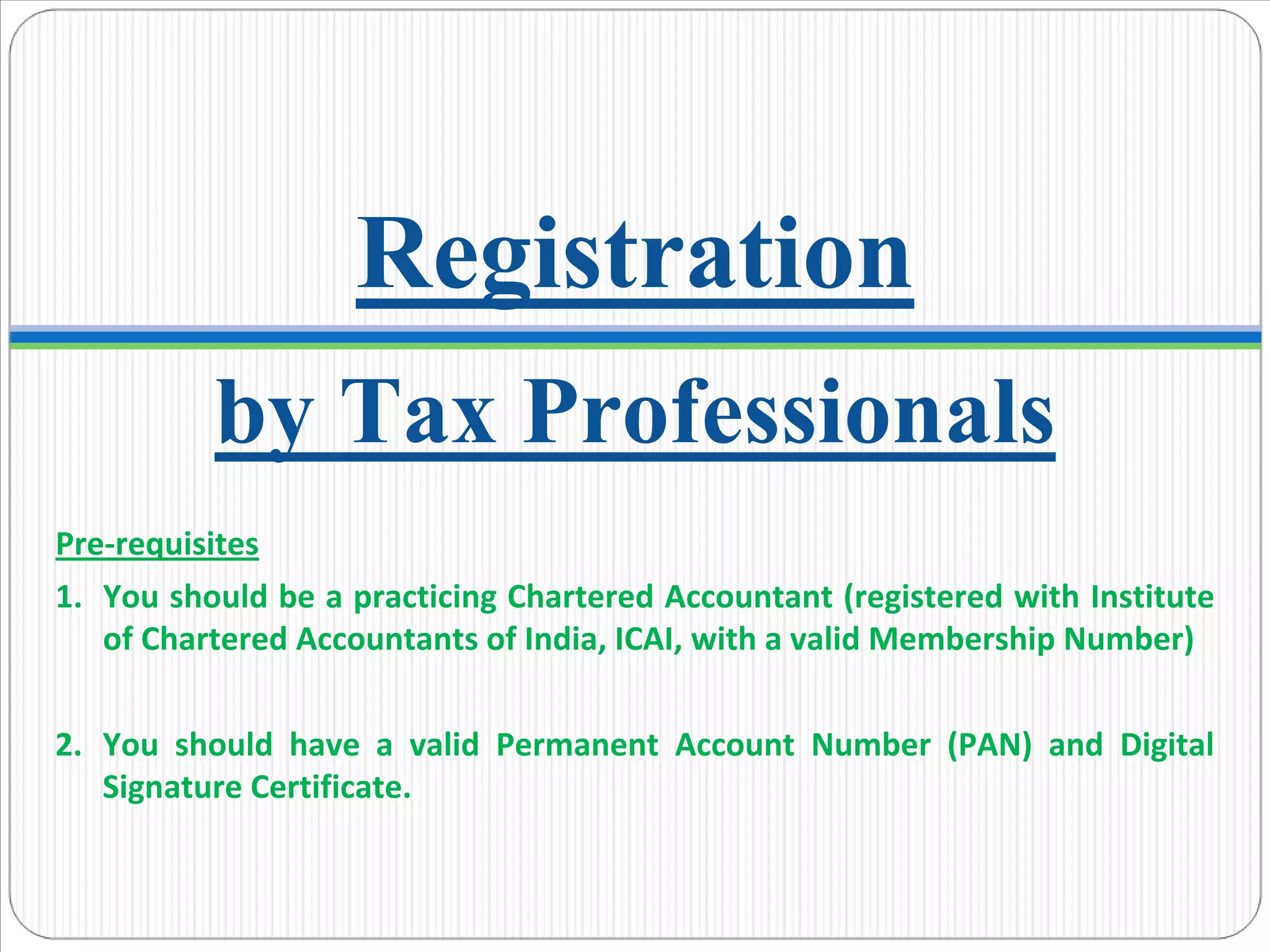 by Tax Professionals
Registration
Pre‐requisites
1. You should be a practicing Chartered Accountant (registered with Institute 
of Chartered Accountants of India, ICAI, with a valid Membership Number)
2. You  should  have  a  valid  Permanent  Account  Number  (PAN)  and  Digital 
Signature Certificate. 
 